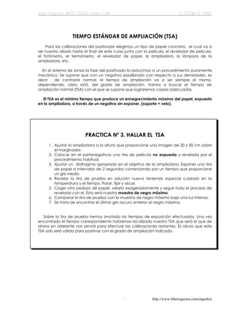 http://www.bihotzgaztea.com/argazkia
TIEMPO ESTÁNDAR DE AMPLIACIÓN (TSA)
Para las calibraciones del positivado elegimos un tipo de papel concreto, el cual va a
ser nuestro aliado hasta el final de este curso junto con la película, el revelador de película,
el fotómetro, el termómetro, el revelador de papel, la ampliadora, la lámpara de la
ampliadora, etc.
En el sistema de zonas la fase del positivado la reducimos a un procedimiento puramente
mecánico. Se supone que con un negativo equilibrado con respecto a sus densidades, es
decir , de contraste normal, el tiempo de ampliación va a ser siempre el mismo,
dependiendo, claro está, del grado de ampliación. Vamos a buscar el tiempo de
ampliación normal (TSA) con el que se supone que lograremos copias adecuadas.
El TSA es el mínimo tiempo que produce un ennegrecimiento máximo del papel, expuesto
en la ampliadora, a través de un negativo sin exponer. (soporte + velo).
PRACTICA Nº 3. HALLAR EL TSA
1. Ajustar la ampliadora a la altura que proporcione una imagen de 20 x 30 cm sobre
el marginador.
2. Colocar en el portanegativos una tira de película no expuesta y revelada por el
procedimiento habitual.
3. Ajustar un diafragma apropiado en el objetivo de la ampliadora. Exponer una tira
de papel a intervalos de 2 segundos comenzando por un tiempo que proporcione
un gris medio.
4. Revelar la tira de prueba en solución nueva teniendo especial cuidado en la
temperatura y el tiempo. Parar, fijar y secar.
5. Coger otro pedazo de papel, velarlo exageradamente y seguir todo el proceso de
revelado con el. Esto será nuestra muestra de negro máximo.
6. Comparar la tira de prueba con la muestra de negro máximo bajo una luz intensa.
7. Se trata de encontrar el último gris oscuro anterior al negro máximo.
Sobre la tira de prueba hemos anotado los tiempos de exposición efectuados. Una vez
encontrado el tiempo correspondiente habremos localizado nuestro TSA que será el que de
ahora en adelante nos servirá para efectuar las calibraciones restantes. Es obvio que este
TSA solo será válido para positivar con el grado de ampliación indicado.
 