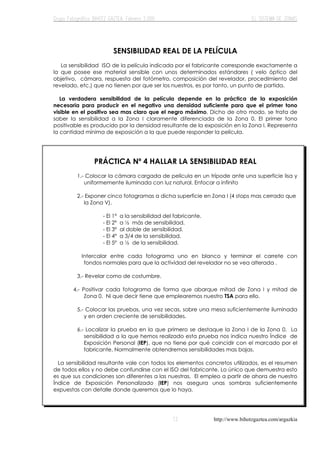 http://www.bihotzgaztea.com/argazkia
SENSIBILIDAD REAL DE LA PELÍCULA
La sensibilidad ISO de la película indicada por el fabricante corresponde exactamente a
la que posee ese material sensible con unos determinados estándares ( velo óptico del
objetivo, cámara, respuesta del fotómetro, composición del revelador, procedimiento del
revelado, etc.) que no tienen por que ser los nuestros, es por tanto, un punto de partida.
La verdadera sensibilidad de la película depende en la práctica de la exposición
necesaria para producir en el negativo una densidad suficiente para que el primer tono
visible en el positivo sea mas claro que el negro máximo. Dicho de otro modo, se trata de
saber la sensibilidad a la Zona I claramente diferenciada de la Zona 0. El primer tono
positivable es producido por la densidad resultante de la exposición en la Zona I. Representa
la cantidad mínima de exposición a la que puede responder la película.
PRÁCTICA Nº 4 HALLAR LA SENSIBILIDAD REAL
1.- Colocar la cámara cargada de película en un trípode ante una superficie lisa y
uniformemente iluminada con luz natural. Enfocar a infinito
2.- Exponer cinco fotogramas a dicha superficie en Zona I (4 stops mas cerrado que
la Zona V).
- El 1º a la sensibilidad del fabricante.
- El 2º a ½ más de sensibilidad.
- El 3º al doble de sensibilidad.
- El 4º a 3/4 de la sensibilidad.
- El 5º a ½ de la sensibilidad.
Intercalar entre cada fotograma uno en blanco y terminar el carrete con
fondos normales para que la actividad del revelador no se vea alterada .
3.- Revelar como de costumbre.
4.- Positivar cada fotograma de forma que abarque mitad de Zona I y mitad de
Zona 0. Ni que decir tiene que emplearemos nuestro TSA para ello.
5.- Colocar las pruebas, una vez secas, sobre una mesa suficientemente iluminada
y en orden creciente de sensibilidades.
6.- Localizar la prueba en la que primero se destaque la Zona I de la Zona 0. La
sensibilidad a la que hemos realizado esta prueba nos indica nuestro Índice de
Exposición Personal (IEP), que no tiene por qué coincidir con el marcado por el
fabricante. Normalmente obtendremos sensibilidades mas bajas.
La sensibilidad resultante vale con todos los elementos concretos utilizados, es el resumen
de todos ellos y no debe confundirse con el ISO del fabricante. Lo único que demuestra esto
es que sus condiciones son diferentes a las nuestras. El empleo a partir de ahora de nuestro
Índice de Exposición Personalizado (IEP) nos asegura unas sombras suficientemente
expuestas con detalle donde queremos que lo haya.
 