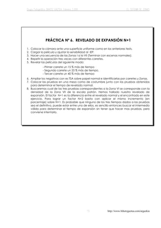 http://www.bihotzgaztea.com/argazkia
PRÁCTICA Nº 6. REVELADO DE EXPANSIÓN N+1
1. Colocar la cámara ante una superficie uniforme como en los anteriores tests.
2. Cargar la película y ajustar la sensibilidad al IEP.
3. Hacer una secuencia de las Zonas I a la VII (Terminar con escenas normales).
4. Repetir la operación tres veces con diferentes carretes.
5. Revelar las películas del siguiente modo:
6. Ampliar los negativos con es TSA sobre papel normal e identificarlas por carretes y Zonas.
7. Colocar las pruebas en una mesa como de costumbre junto con las pruebas obtenidas
para determinar el tiempo de revelado normal.
8. Buscaremos cual de las tres pruebas correspondientes a la Zona VI se corresponde con la
densidad de la Zona VII de la escala patrón. Hemos hallado nuestro revelado de
expansión. El factor N+1 es la diferencia entre el revelado normal y el encontrado en este
ejercicio. Para lograr un factor N+2 basta con aplicar el mismo incremento (en
porcentaje) sobre N+1. Es probable que ninguno de los tres tiempos dados a las pruebas
sea el definitivo, puede estar entre uno de ellos, es sencillo entonces buscar el intermedio
válido para determinar el tiempo de expansión sin tener que hacer mas pruebas, pero
conviene intentarlo.
- Primer carrete un 15 % más de tiempo
- Segundo carrete un 25 % más de tiempo.
- Tercer carrete un 40 % más de tiempo
 