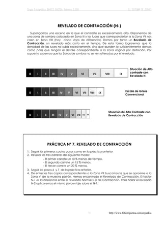 http://www.bihotzgaztea.com/argazkia
REVELADO DE CONTRACCIÓN (N-)
Supongamos una escena en la que el contraste es excesivamente alto. Disponemos de
una zona de sombra colocada en Zona III y las luces que corresponderían a la Zona VII nos
caen en Zona VIII (Hay cinco stops de diferencia). Damos por tanto un Revelado de
Contracción, un revelado más corto en el tiempo. De esta forma lograremos que la
densidad de las luces no suba excesivamente, sino que queden lo suficientemente densas
como para que tengan el detalle correspondiente a la Zona original por definición. Por
supuesto sabemos que las Zonas de sombra no se ven alteradas por el revelado.
0 I II III IV V VI VII VIII IX
0 I II III IV V VI VII VIII IX
0 I II III IV V VI VII VIII IX
PRÁCTICA Nº 7. REVELADO DE CONTRACCIÓN
1. Seguir los primeros cuatro pasos como en la práctica anterior
2. Revelar los tres carretes del siguiente modo:
3. Seguir los pasos 6 y 7 de la práctica anterior.
4. De entre las tres copias correspondientes a la Zona VII buscamos la que se aproxime a la
Zona VI de la muestra patrón. Hemos encontrado el Revelado de Contracción. El factor
N-1 es la diferencia entre el revelado Normal y el de Contracción. Para hallar el revelado
N-2 aplicaremos el mismo porcentaje sobre el N-1.
Situación de Alta Contraste con
Revelado de Contracción
Escala de Grises
Convencional
Situación de Alto
contraste con
Revelado N
- El primer carrete un 10 % menos de tiempo.
- El segundo carrete un 15 % menos.
- El tercer carrete un 20 % menos.
 