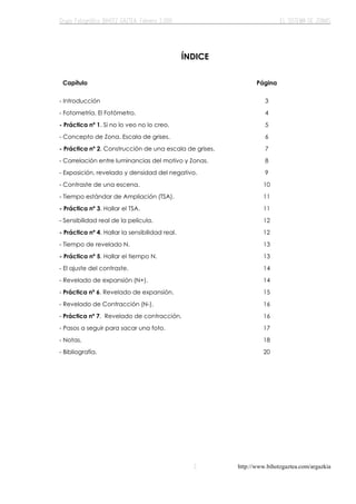 http://www.bihotzgaztea.com/argazkia
ÍNDICE
Capítulo Página
- Introducción 3
- Fotometría. El Fotómetro. 4
- Práctica nº 1. Si no lo veo no lo creo. 5
- Concepto de Zona. Escala de grises. 6
- Práctica nº 2. Construcción de una escala de grises. 7
- Correlación entre luminancias del motivo y Zonas. 8
- Exposición, revelado y densidad del negativo. 9
- Contraste de una escena. 10
- Tiempo estándar de Ampliación (TSA). 11
- Práctica nº 3. Hallar el TSA. 11
- Sensibilidad real de la película. 12
- Práctica nº 4. Hallar la sensibilidad real. 12
- Tiempo de revelado N. 13
- Práctica nº 5. Hallar el tiempo N. 13
- El ajuste del contraste. 14
- Revelado de expansión (N+). 14
- Práctica nº 6. Revelado de expansión. 15
- Revelado de Contracción (N-). 16
- Práctica nº 7. Revelado de contracción. 16
- Pasos a seguir para sacar una foto. 17
- Notas. 18
- Bibliografía. 20
 