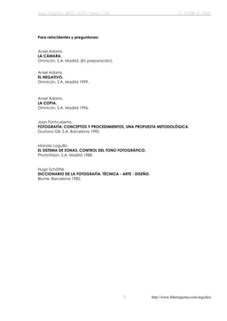 http://www.bihotzgaztea.com/argazkia
Para reincidentes y preguntones:
Ansel Adams.
LA CÁMARA.
Omnicón, S.A. Madrid. (En preparación).
Ansel Adams.
EL NEGATIVO.
Omnicón, S.A. Madrid 1999.
Ansel Adams.
LA COPIA.
Omnicón, S.A. Madrid 1996.
Joan Fontcuberta.
FOTOGRAFÍA: CONCEPTOS Y PROCEDIMIENTOS, UNA PROPUESTA METODOLÓGICA.
Gustavo Gili, S.A. Barcelona 1990.
Manolo Laguillo
EL SISTEMA DE ZONAS. CONTROL DEL TONO FOTOGRÁFICO.
PhotoVision, S.A. Madrid 1988.
Hugo Schöttle
DICCIONARIO DE LA FOTOGRAFÍA. TÉCNICA - ARTE - DISEÑO.
Blume. Barcelona 1982.
 