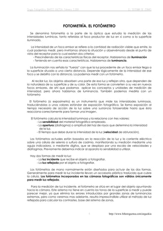 http://www.bihotzgaztea.com/argazkia
FOTOMETRÍA. EL FOTÓMETRO
Se denomina fotometría a la parte de la óptica que estudia la medición de las
intensidades lumínicas, tanto referidas al foco productor de luz en sí como a la superficie
iluminada.
La intensidad de un foco emisor se refiere a la cantidad de radiación visible que emite, la
cual podemos medir, pero invirtamos ahora la situación y observémosla desde el punto de
vista del receptor para lo cual existen dos criterios:
- Prescindiendo de las características físicas del receptor. Hablaremos de iluminación
- Teniendo en cuenta esas características. Hablaremos de luminancia.
La iluminación nos señala la “fuerza” con que la luz procedente de un foco emisor llega a
la superficie situada a una cierta distancia. Depende lógicamente de la intensidad de ese
foco y se debilita con la distancia. La podemos medir con un fotómetro.
Al recibir luz, los objetos absorben una parte de esa luz y reflejan otra, que dependen de
la naturaleza de su superficie y de su color. De esta forma se convierten a su vez en nuevos
focos emisores, de ahí que podamos aplicar los conceptos y unidades de medición de
intensidad, pero ahora hablamos de luminancia. También podemos medirla con un
fotómetro
El fotómetro (o exposímetro) es un instrumento que mide las intensidades luminosas,
traduciéndolas a unos valores estándar de exposición fotográfica. Se llama exposición al
tiempo necesario de acción de la luz sobre una sustancia fotosensible hasta que ésta
reacciona correctamente para formar una imagen.
El fotómetro calcula la intensidad luminosa y la relaciona con tres valores:
- La sensibilidad del material fotográfico empleado.
- La apertura (diafragma) o amplitud del haz de rayos que determina la intensidad
de la luz.
- El tiempo que debe durar la intensidad de la luz (velocidad de obturación).
Los fotómetros actuales están basados en la reacción de la luz y la corriente eléctrica
sobre una célula de selenio o sulfuro de cadmio, manifestando su medición mediante una
aguja indicadora, o mediante dígitos, que se desplaza por una escala de velocidades y
diafragmas. Previamente debemos indicar al aparato la sensibilidad a utilizar.
Hay dos formas de medir la luz:
- La luz incidente que recibe el objeto a fotografiar.
- La luz reflejada por el objeto a fotografiar.
Los fotómetros de mano normalmente están diseñados para actuar de las dos formas.
Generalmente para medir la luz incidente llevan un accesorio plástico traslúcido que cubre
la célula. Los fotómetros incorporados en las cámaras fotográficas son válidos únicamente
para medir luz reflejada.
Para la medición de luz incidente, el fotómetro se sitúa en el lugar del objeto apuntando
hacia la cámara. Este sistema no tiene en cuenta los tonos de la superficie a medir y puede
parecer mejor, ya que elimina los errores introducidos por grandes zonas de luminancias
extremas, pero como veremos mas adelante, resulta imprescindible utilizar el método de luz
reflejada para calcular los contrastes, base del sistema de zonas.
 