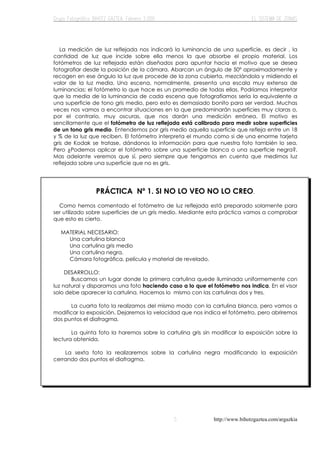 http://www.bihotzgaztea.com/argazkia
La medición de luz reflejada nos indicará la luminancia de una superficie, es decir , la
cantidad de luz que incide sobre ella menos la que absorbe el propio material. Los
fotómetros de luz reflejada están diseñados para apuntar hacia el motivo que se desea
fotografiar desde la posición de la cámara. Abarcan un ángulo de 50º aproximadamente y
recogen en ese ángulo la luz que procede de la zona cubierta, mezclándola y midiendo el
valor de la luz media. Una escena, normalmente, presenta una escala muy extensa de
luminancias; el fotómetro lo que hace es un promedio de todas ellas. Podríamos interpretar
que la media de la luminancia de cada escena que fotografiamos sería la equivalente a
una superficie de tono gris medio, pero esto es demasiado bonito para ser verdad. Muchas
veces nos vamos a encontrar situaciones en la que predominarán superficies muy claras o,
por el contrario, muy oscuras, que nos darán una medición errónea. El motivo es
sencillamente que el fotómetro de luz reflejada está calibrado para medir sobre superficies
de un tono gris medio. Entendemos por gris medio aquella superficie que refleja entre un 18
y % de la luz que reciben. El fotómetro interpreta el mundo como si de una enorme tarjeta
gris de Kodak se tratase, dándonos la información para que nuestra foto también lo sea.
Pero ¿Podemos aplicar el fotómetro sobre una superficie blanca o una superficie negra?.
Mas adelante veremos que sí, pero siempre que tengamos en cuenta que medimos luz
reflejada sobre una superficie que no es gris.
PRÁCTICA Nº 1. SI NO LO VEO NO LO CREO.
Como hemos comentado el fotómetro de luz reflejada está preparado solamente para
ser utilizado sobre superficies de un gris medio. Mediante esta práctica vamos a comprobar
que esto es cierto.
MATERIAL NECESARIO:
Una cartulina blanca
Una cartulina gris medio
Una cartulina negra.
Cámara fotográfica, película y material de revelado.
DESARROLLO:
Buscamos un lugar donde la primera cartulina quede iluminada uniformemente con
luz natural y disparamos una foto haciendo caso a lo que el fotómetro nos indica. En el visor
solo debe aparecer la cartulina. Hacemos lo mismo con las cartulinas dos y tres.
La cuarta foto la realizamos del mismo modo con la cartulina blanca, pero vamos a
modificar la exposición. Dejaremos la velocidad que nos indica el fotómetro, pero abriremos
dos puntos el diafragma.
La quinta foto la haremos sobre la cartulina gris sin modificar la exposición sobre la
lectura obtenida.
La sexta foto la realizaremos sobre la cartulina negra modificando la exposición
cerrando dos puntos el diafragma.
 
