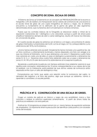 http://www.bihotzgaztea.com/argazkia
CONCEPTO DE ZONA. ESCALA DE GRISES.
El Sistema de Zonas se fundamenta en el concepto de PREVISUALIZACIÓN de la escena a
fotografiar, a fin de realizar una transposición de los valores de luminancia de una escena a
la escala tonal de grises de una copia fotográfica en blanco y negro. Así, el sistema
encuentra su fundamento en la distinción de la gama de grises en diez segmentos
denominados Zonas, que numeramos de 0 a IX (siempre en números romanos).
Puesto que los controles básicos de la fotografía se relacionan doble o mitad de la
exposición (variaciones de 1 diafragma o una velocidad, aunque a partir de ahora para
simplificar hablaremos siempre de abrir o cerrar diafragma), resulta útil marcar los intervalos
en una escala de grises.
En nuestra escala de grises los extremos son el blanco y el negro y encontramos 8 valores
de grises intermedios numerándolas de 0 al IX. La 0 es el negro, la V la correspondiente a una
refelctancia del 18 % y la IX al blanco.
¿Como hemos obtenido esta escala?. Simplemente hemos tomado una superficie lisa, de
un tono continuo y uniformemente iluminada y hemos disparado una foto con arreglo a lo
que nos informa el fotómetro, con lo que obtenemos una zona V. Disparamos cuatro fotos
mas cerrando en cada una de ellas un paso el diafragma sucesivamente y obtenemos las
zonas IV, III, II, y I. Hacemos otras cuatro fotos abriendo cada vez un paso y obtenemos las
zonas VI, VII, VIII y IX. El valor de la zona 0 lo obtendremos al no exponer la película.
Revelando y positivando la película con tiempos estándar (mas adelante veremos lo que
significa este concepto), obtendremos las 10 zonas correspondientes a sus valores de luz de
la realidad, con la interesante particularidad de que dichos valores de luminancia están
separados entre sí por un salto de diafragma o stop.
Comprobamos por tanto que existe una relación entre la luminancia del sujeto, la
densidad del negativo y el tono del positivo, algo que aunque ya sabíamos, vamos a
aprender a controlarlo y a sacarle partido.
PRÁCTICA Nº 2. CONSTRUCCIÓN DE UNA ESCALA DE GRISES.
Coger un carrete de película en blanco y negro de una sensibilidad, marca y tipo
concreto y realizar la práctica explicada anteriormente. A partir de ahora todas las
prácticas se realizarán con esta película.
Positivar los 10 fotogramas en papel normal con un mismo tiempo de exposición estándar
de ampliadora . Es importante tener la precaución de identificar cada positivo con rotulador
antes del revelado.
 