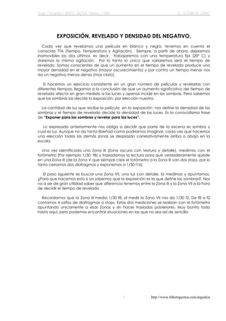 http://www.bihotzgaztea.com/argazkia
EXPOSICIÓN, REVELADO Y DENSIDAD DEL NEGATIVO.
Cada vez que revelamos una película en blanco y negro, tenemos en cuenta el
conocido TTA (Tiempo, Temperatura y Agitación). Siempre, a partir de ahora, dejaremos
inamovibles los dos últimos, es decir, trabajaremos con una temperatura fija (20º C) y
daremos la misma agitación. Por lo tanto lo único que variaremos será el tiempo de
revelado. Somos conscientes de que un aumento en el tiempo de revelado produce una
mayor densidad en el negativo (mayor oscurecimiento) y por contra un tiempo menor nos
da un negativo menos denso (mas claro).
Si hacemos un ejercicio consistente en un gran número de películas y revelarlas con
diferentes tiempos, llegamos a la conclusión de que un aumento significativo del tiempo de
revelado afecta en gran medida a las luces y apenas incide en las sombras. Pero sabemos
que las sombras las decide la exposición, por elección nuestra.
La cantidad de luz que recibe la película en la exposición nos define la densidad de las
sombras y el tiempo de revelado decide la densidad de las luces. Es la conocidísima frase
de “Exponer para las sombras y revelar para las luces”.
Lo expresado anteriormente nos obliga a decidir que parte de la escena es sombra y
cual es luz. Aunque no da tanta libertad como podríamos imaginar, cada vez que hacemos
una elección todas las demás zonas se desplazan correlativamente arriba o abajo en la
escala.
Una vez identificada una Zona III (Zona oscura con textura y detalle), medimos con el
fotómetro (Por ejemplo 1/30 f8) y trasladamos la lectura para que verdaderamente quede
en una Zona III (de la Zona V que siempre cree el fotómetro a la Zona III van dos stops, por lo
tanto cerramos dos diafragmas y exponemos a 1/30 f16).
El paso siguiente es buscar una Zona VII, una luz con detalle, la medimos y apuntamos.
¿Para que hacemos esto si ya sabemos que la exposición es la que define las sombras?. Nos
va a ser de gran utilidad saber que diferencia tenemos entre la Zona III y la Zona VII a la hora
de decidir el tiempo de revelado.
Recordamos que la Zona III medía 1/30 f8, al medir la Zona VII nos da 1/30 f2. De f8 a f2
contamos 4 saltos de diafragmas o stops. Estas dos mediciones se realizan con el fotómetro
apuntando únicamente a esas Zonas y sin hacer traslados posteriores. Muy bonito todo
hasta aquí, pero podemos encontrar situaciones en las que no sea así de sencillo.
 
