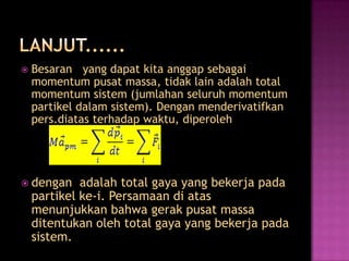    Besaran yang dapat kita anggap sebagai
    momentum pusat massa, tidak lain adalah total
    momentum sistem (jumlahan seluruh momentum
    partikel dalam sistem). Dengan menderivatifkan
    pers.diatas terhadap waktu, diperoleh




 dengan     adalah total gaya yang bekerja pada
    partikel ke-i. Persamaan di atas
    menunjukkan bahwa gerak pusat massa
    ditentukan oleh total gaya yang bekerja pada
    sistem.
 