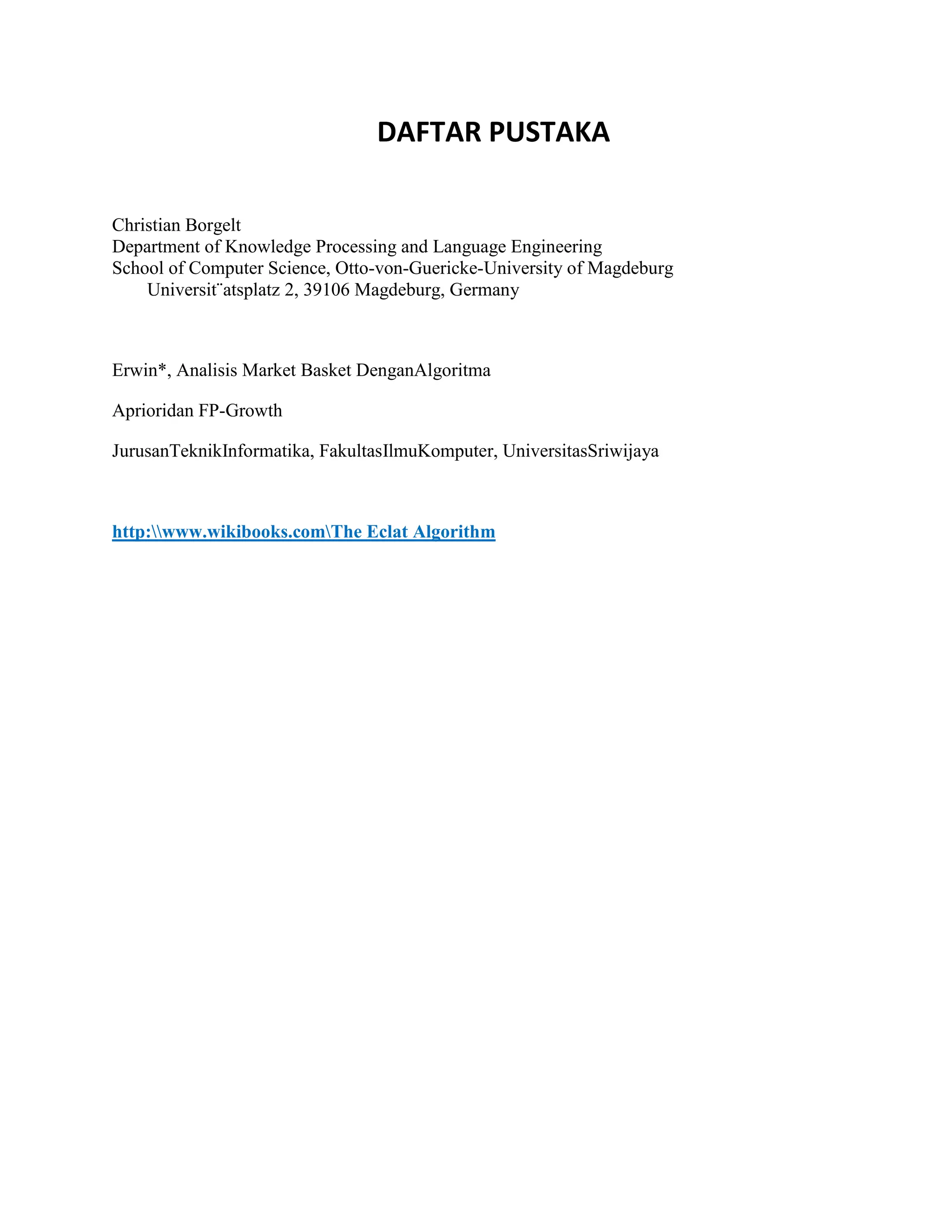 DAFTAR PUSTAKA
Christian Borgelt
Department of Knowledge Processing and Language Engineering
School of Computer Science, Otto-von-Guericke-University of Magdeburg
Universit¨atsplatz 2, 39106 Magdeburg, Germany
Erwin*, Analisis Market Basket DenganAlgoritma
Aprioridan FP-Growth
JurusanTeknikInformatika, FakultasIlmuKomputer, UniversitasSriwijaya
http:www.wikibooks.comThe Eclat Algorithm
 