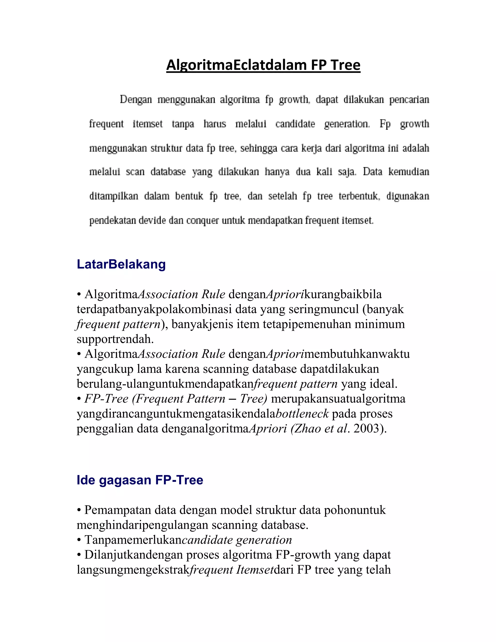 LatarBelakang
• AlgoritmaAssociation Rule denganApriorikurangbaikbila
terdapatbanyakpolakombinasi data yang seringmuncul (banyak
frequent pattern), banyakjenis item tetapipemenuhan minimum
supportrendah.
• AlgoritmaAssociation Rule denganApriorimembutuhkanwaktu
yangcukup lama karena scanning database dapatdilakukan
berulang-ulanguntukmendapatkanfrequent pattern yang ideal.
• FP-Tree (Frequent Pattern – Tree) merupakansuatualgoritma
yangdirancanguntukmengatasikendalabottleneck pada proses
penggalian data denganalgoritmaApriori (Zhao et al. 2003).
Ide gagasan FP-Tree
• Pemampatan data dengan model struktur data pohonuntuk
menghindaripengulangan scanning database.
• Tanpamemerlukancandidate generation
• Dilanjutkandengan proses algoritma FP-growth yang dapat
langsungmengekstrakfrequent Itemsetdari FP tree yang telah
AlgoritmaEclatdalam FP Tree
 