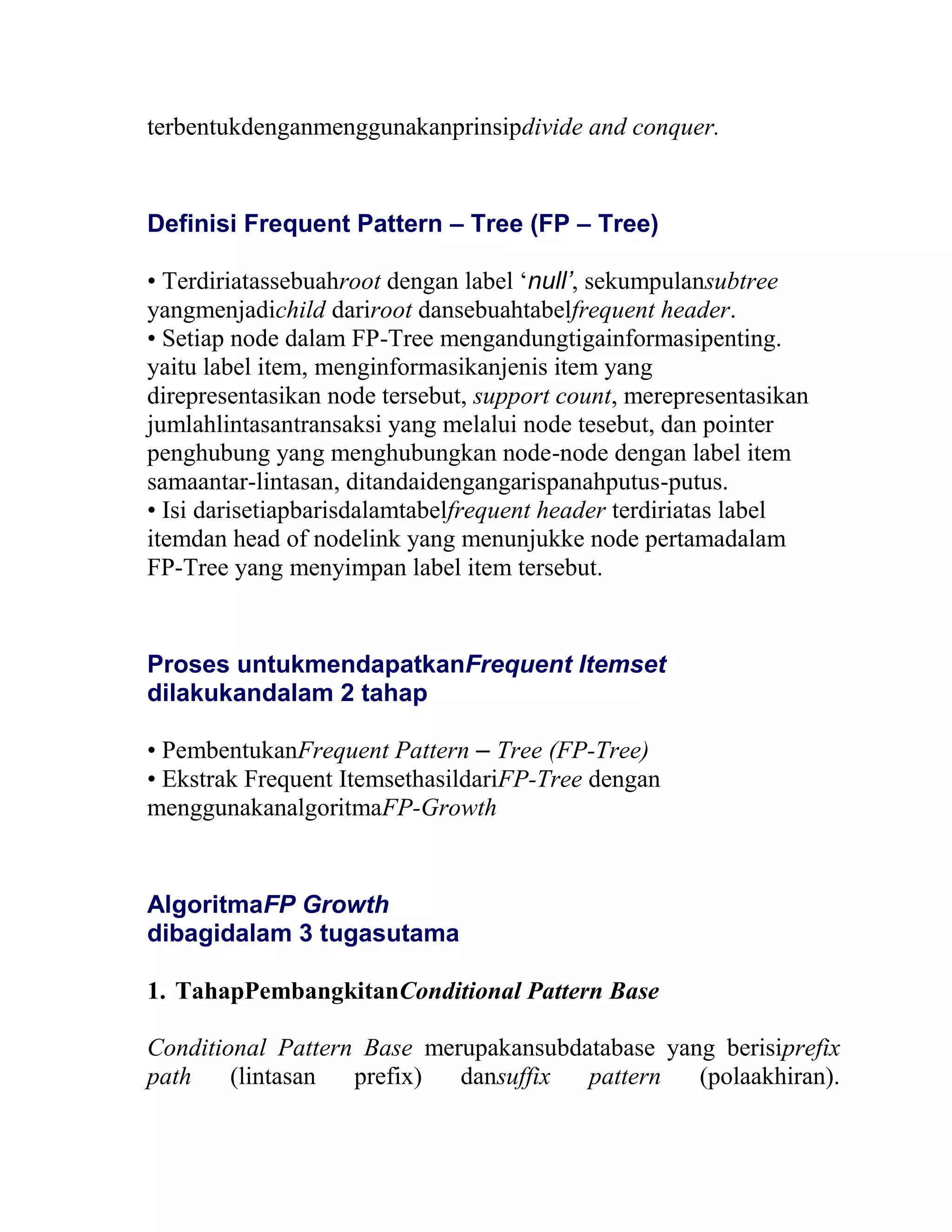 terbentukdenganmenggunakanprinsipdivide and conquer.
Definisi Frequent Pattern – Tree (FP – Tree)
• Terdiriatassebuahroot dengan label ‘null’, sekumpulansubtree
yangmenjadichild dariroot dansebuahtabelfrequent header.
• Setiap node dalam FP-Tree mengandungtigainformasipenting.
yaitu label item, menginformasikanjenis item yang
direpresentasikan node tersebut, support count, merepresentasikan
jumlahlintasantransaksi yang melalui node tesebut, dan pointer
penghubung yang menghubungkan node-node dengan label item
samaantar-lintasan, ditandaidengangarispanahputus-putus.
• Isi darisetiapbarisdalamtabelfrequent header terdiriatas label
itemdan head of nodelink yang menunjukke node pertamadalam
FP-Tree yang menyimpan label item tersebut.
Proses untukmendapatkanFrequent Itemset
dilakukandalam 2 tahap
• PembentukanFrequent Pattern – Tree (FP-Tree)
• Ekstrak Frequent ItemsethasildariFP-Tree dengan
menggunakanalgoritmaFP-Growth
AlgoritmaFP Growth
dibagidalam 3 tugasutama
1. TahapPembangkitanConditional Pattern Base
Conditional Pattern Base merupakansubdatabase yang berisiprefix
path (lintasan prefix) dansuffix pattern (polaakhiran).
 