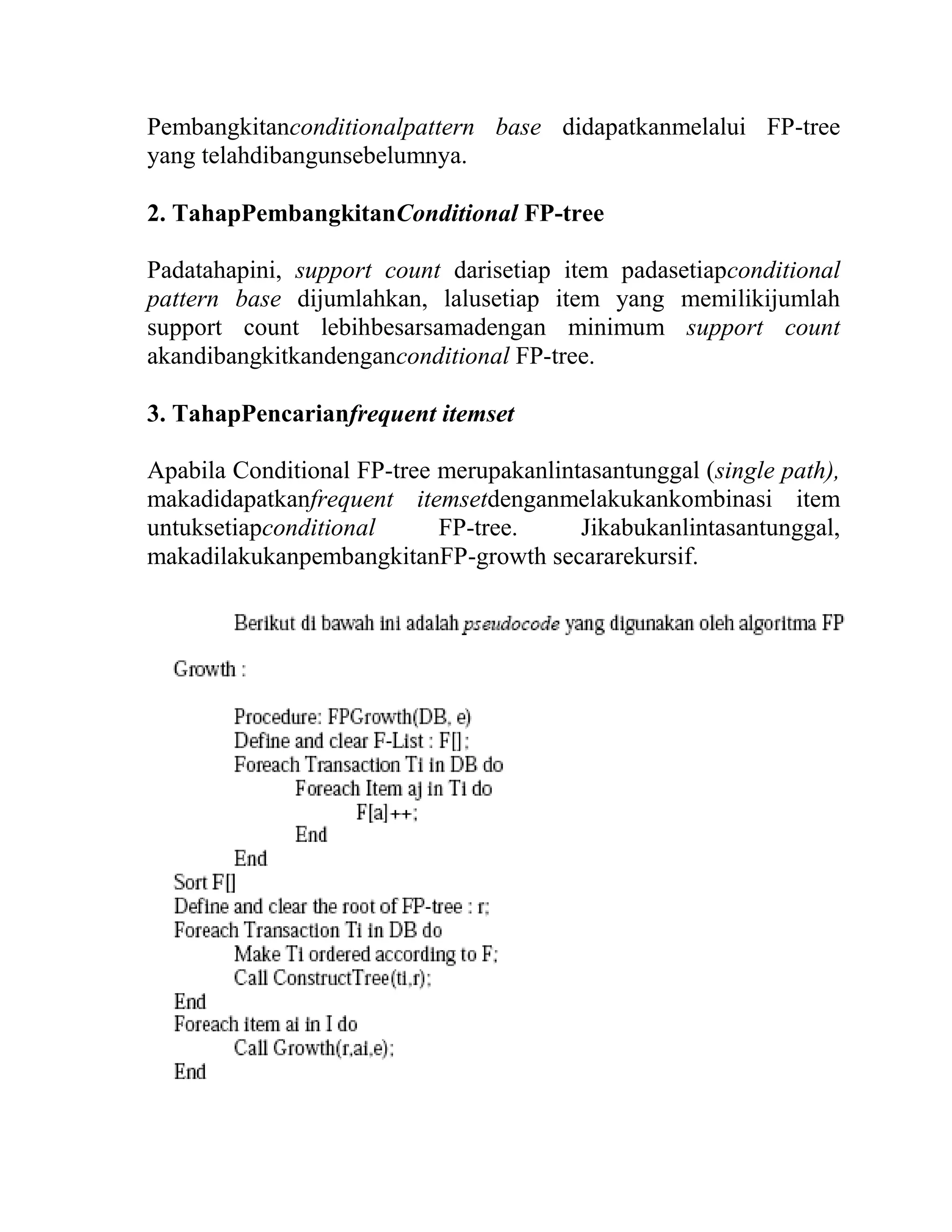 Pembangkitanconditionalpattern base didapatkanmelalui FP-tree
yang telahdibangunsebelumnya.
2. TahapPembangkitanConditional FP-tree
Padatahapini, support count darisetiap item padasetiapconditional
pattern base dijumlahkan, lalusetiap item yang memilikijumlah
support count lebihbesarsamadengan minimum support count
akandibangkitkandenganconditional FP-tree.
3. TahapPencarianfrequent itemset
Apabila Conditional FP-tree merupakanlintasantunggal (single path),
makadidapatkanfrequent itemsetdenganmelakukankombinasi item
untuksetiapconditional FP-tree. Jikabukanlintasantunggal,
makadilakukanpembangkitanFP-growth secararekursif.
 