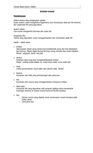 Sistem Basis Data 1 (K82)                                                        1

                                KONSEP DASAR

Pendahuluan

Sistem berkas atau pengarsipan adalah :
Suatu system untuk mengetahui bagaimana cara menyimpan data dari file tertentu
dan organisasi file yang digunakan.

System akses :
Cara untuk mengambil informasi dari suatu file

Organisasi file :
Teknik yang digunakan untuk menggambarkan dan menyimpan pada file

Istilah – istilah dasar

•   Entitas
    Sekumpulan obyek yang mempunyai karakteristik sama dan bisa dibedakan
    dari lainnya. Obyek dapat berupa barang, orang, tempat atau suatu kejadian
    Missal : pegawai, mobil, nilai dsb

•   Atribut
    Deskripsi data yang bisa mengidentifikasikan entitas
    Missal : entitas mobil adalah no. mobil merk mobil, wrna mobil dsb

•   Field
    Lokasi penyimpanan untuk salah satu elemen data atribut

•   Record
    Kumpulan dari field yang berhubungan satu sama lain

•   File
    Kumpulan dari record yang menggambarkan himpunan entitas

•   Basis data
    Kumpulan file yang digunakan oleh program aplikasi serta membentuk
    hubungan tertentu di antara record-record di file-file tersebut

•   Key
       o Elemen record yang dipakai untuk menemukan record tersebut pada
         waktu akses
       o Jenis-jenis key:
 