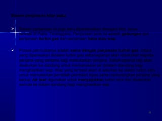 1212
 Stesen penjanaan ini juga baru diperkenalkan dinegara kita. Ianya
terletak di Paka, Terengganu. Penjanaan jenis ini adalah gabungan dari
penjanaan turbin gas dan penjanaan haba atau wap.
Stesen penjanaan kitar padu
 Proses permulaanya adalah sama dengan penjanaan turbin gas. Udara
yang dipanaskan didalam turbin gas sebahagianya akan disalurkan kepada
penjana yang pertama bagi memutarkan penjana. Sebahagianya lagi akan
disalurkan ke dandang untuk memanaskan air didalam dandang bagi
menghasilkan wap. Wap yang terhasil akan di salurkan ke dalam turbin stim
untuk memutarkan pembilah-pembilah kipas serta memusingkan penjana yang
kedua. Air laut digunakan untuk menyejukkan turbin stim dan disalurkan
semula ke dalam dandang bagi menghasilkan wap.
 