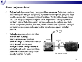 14
 Enjin disel digunakan bagi menggerakkan penjana. Enjin dan penjana
disambungkan dengan aci (shaft). Apabila enjin berputar, penjana juga
turut berputar dan tenaga elektrik dihasilkan. Terdapat berbagai-bagai
saiz dan keupayaan penjana jenis disel. Digunakan sebagai penjana
bantuan (stand-by) dibangunan bangunan tinggi, kompleks membeli-
belah, bangunan pejabat, hospital, boleh dibawa dan dijadikan sebagai
penjana bergerak dan sebagainya bila berlaku gangguan bekalan
elektrik..
Stesen penjanaan diesel
 Kebaikan penjana jenis ini ialah
murah dan kurang
penyenggaraan manakala
keburukanya pula ialah bahan api
yang mahal, keupayaan
menghasilkan tenaga elektrik
adalah kecil serta menyebabkan
pencemaran seperti asap hitam
atau tumpahan minyak.
 