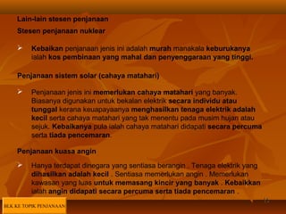 1515
Stesen penjanaan nuklear
 Kebaikan penjanaan jenis ini adalah murah manakala keburukanya
ialah kos pembinaan yang mahal dan penyenggaraan yang tinggi.
Lain-lain stesen penjanaan
Penjanaan sistem solar (cahaya matahari)
 Penjanaan jenis ini memerlukan cahaya matahari yang banyak.
Biasanya digunakan untuk bekalan elektrik secara individu atau
tunggal kerana keuapayaanya menghasilkan tenaga elektrik adalah
kecil serta cahaya matahari yang tak menentu pada musim hujan atau
sejuk. Kebaikanya pula ialah cahaya matahari didapati secara percuma
serta tiada pencemaran.
Penjanaan kuasa angin
 Hanya terdapat dinegara yang sentiasa berangin . Tenaga elektrik yang
dihasilkan adalah kecil . Sentiasa memerlukan angin . Memerlukan
kawasan yang luas untuk memasang kincir yang banyak . Kebaikkan
ialah angin didapati secara percuma serta tiada pencemaran .
BLK KE TOPIK PENJANAAN
 