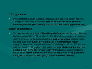 16
2. Penghantaran
 Penghantaran adalah langkah kedua didalam sistem bekalan elektrik.
Tenaga elektrik yang dihasilkan stesen penjanaan akan dihantar
kelapangan suis, pencawang utama dan pencawaang-pencawang.
Sistem penghantaran.
 Tenaga elektrik yang telah di hasilkan dari stesen penjanaan biasanya
berkeupayaan 33 kV, 22 kV atau 11 kV. Dari stesen penjanaan tenaga
elektrik dihantar ke beberapa buah pengubah peninggi melalui talian
rentang atas. Pengubah peninggi akan menaikan nilai voltan
mengikut keperluan yang di kehendaki. Contohnya 127 kV, 132 kV atau
440 kV. Setelah ditinggikan nilai voltan, tenaga elektrik di hantar pula
ke pengubah penurun melalui talian rentang atas atau kabel dalam
tanah. Nilai voltan diturunkan mengikut keperluan pengguna:atau
mengikut nilai voltan asal yang di hasilkan oleh penjana.
 