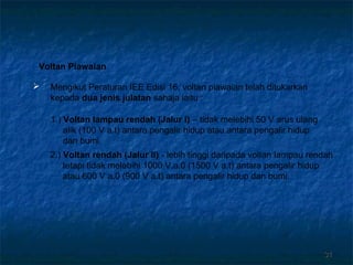 3131
Voltan Piawaian
1.) Voltan Iampau rendah (Jalur I) – tidak melebihi 50 V arus ulang
alik (100 V a.t) antara pengalir hidup atau antara pengalir hidup
dan bumi.
2.) Voltan rendah (Jalur II) - lebih tinggi daripada voltan Iampau rendah
tetapi tidak melebihi 1000 V.a.0 (1500 V a.t) antara pengalir hidup
atau 600 V a.0 (900 V a.t) antara pengalir hidup dan bumi.
 Mengikut Peraturan IEE Edisi 16, voltan piawaian telah ditukarkan
kepada dua jenis julatan sahaja iaitu :
 
