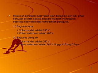 3232
 Meski pun penetapan julat voltan telah ditetapkan oleh IEE, pihak
berkuasa bekalan elektrik dinegara kita telah menetapkan
beberapa nilai voltan,bagi memudahkan pengguna.
1.) Bagi arus terus
i. Voltan rendah adalah 230 V.
ii.Voltan sederhana adalah 460 V.
2.) Bagi arus ulang alik
i. Voltan rendah adalah 240 V.
ii.Voltan sederhana adalah 241 V hingga 415 bagi 3 fasa.
 