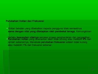 3333
• Voltan bekalan yang dibekalkan kepada pengguna tidak semestinya
sama dengan nilai yang ditetapkan oleh pembekal tenaga. Kemungkinan
berlaku kesusutan nilainya semasa proses penghantaran dan pengagihan.
Perubahan Voltan dan Frekuensi
•Perubahan voltan yang dibenarkan ialah tidak kurang atau melebihi 4% dari
jumlah sebenarnya. Manakala perubahan frekuensi adalah tidak kurang
atau melebihi 1% dari frekuensi sebenar.
 