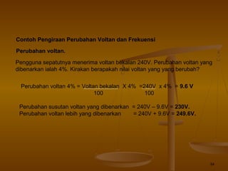 34
Contoh Pengiraan Perubahan Voltan dan Frekuensi
Perubahan voltan.
Pengguna sepatutnya menerima voltan bekalan 240V. Perubahan voltan yang
dibenarkan ialah 4%. Kirakan berapakah nilai voltan yang yang berubah?
Perubahan voltan 4% = Voltan bekalan X 4% =240V x 4% = 9.6 V
100 100
Perubahan susutan voltan yang dibenarkan = 240V – 9.6V = 230V.
Perubahan voltan lebih yang dibenarkan = 240V + 9.6V = 249.6V.
 
