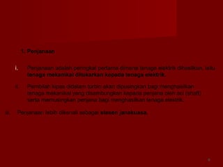 44
1. Penjanaan
i. Penjanaan adalah peringkat pertama dimana tenaga elektrik dihasilkan, iaitu
tenaga mekanikal ditukarkan kepada tenaga elektrik.
ii. Pembilah kipas didalam turbin akan dipusingkan bagi menghasilkan
tenaga mekanikal yang disambungkan kepada penjana oleh aci (shaft)
serta memusingkan penjana bagi menghasilkan tenaga elektrik.
iii. Penjanaan Iebih dikenali sebagai stesen janakuasa.
 