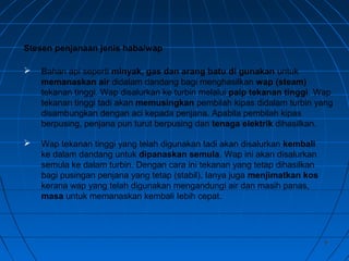 66
 Bahan api seperti minyak, gas dan arang batu di gunakan untuk
memanaskan air didalam dandang bagi menghasilkan wap (steam)
tekanan tinggi. Wap disalurkan ke turbin melalui paip tekanan tinggi. Wap
tekanan tinggi tadi akan memusingkan pembilah kipas didalam turbin yang
disambungkan dengan aci kepada penjana. Apabila pembilah kipas
berpusing, penjana pun turut berpusing dan tenaga elektrik dihasilkan.
 Wap tekanan tinggi yang telah digunakan tadi akan disalurkan kembali
ke dalam dandang untuk dipanaskan semula. Wap ini akan disalurkan
semula ke dalam turbin. Dengan cara ini tekanan yang tetap dihasilkan
bagi pusingan penjana yang tetap (stabil). Ianya juga menjimatkan kos
kerana wap yang telah digunakan mengandungi air dan masih panas,
masa untuk memanaskan kembali Iebih cepat.
Stesen penjanaan jenis haba/wap
 