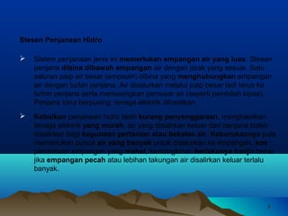 88
 Sistem penjanaan jenis ini memerlukan empangan air yang Iuas. Stesen
penjana dibina dibawah empangan air dengan jarak yang sesuai. Satu
saluran paip air besar (empisair) dibina yang menghubungkan empangan
air dengan turbin penjana. Air disalurkan melalui paip besar tadi terus ke
turbin penjana serta memusingkan pemusar air (seperti pembilah kipas).
Penjana turut berpusing, tenaga elektrik dihasilkan.
Stesen Penjanaan Hidro
 Kebaikan penjanaan hidro ialah kurang penyenggaraan, menghasilkan
tenaga elektrik yang murah, air yang disalirkan keluar dari penjana boleh
disalirkan bagi kegunaan pertanian atau bekalan air. Keburukannya pula
memerlukan punca air yang banyak untuk disalurkan ke empangan, kos
pembinaan empangan yang mahal, kemungkinan berlakunya banjir besar
jika empangan pecah atau lebihan takungan air disalirkan keluar terlalu
banyak.
 
