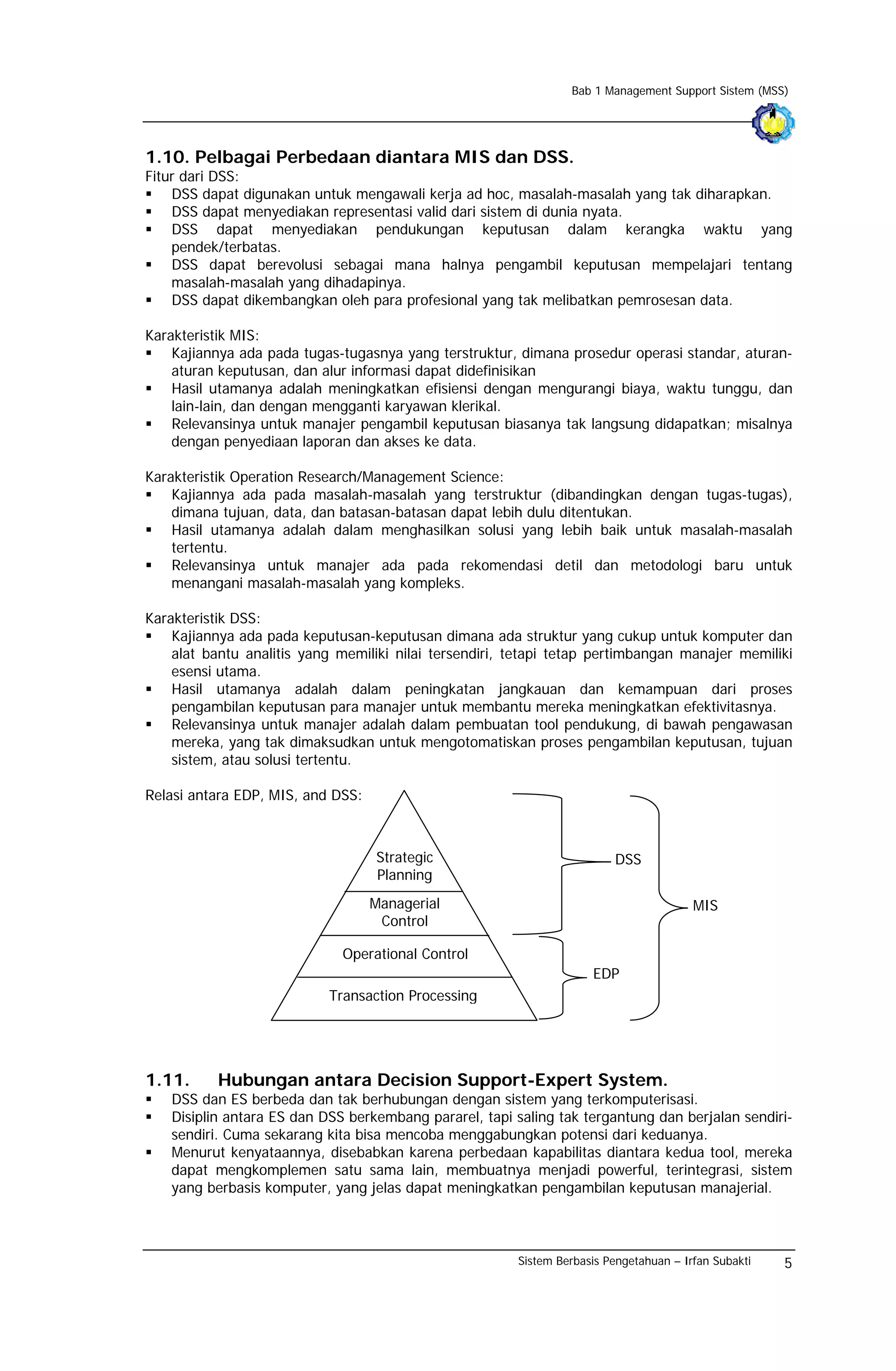 Bab 1 Management Support Sistem (MSS)




1.10. Pelbagai Perbedaan diantara MIS dan DSS.
Fitur dari DSS:
    DSS dapat digunakan untuk mengawali kerja ad hoc, masalah-masalah yang tak diharapkan.
    DSS dapat menyediakan representasi valid dari sistem di dunia nyata.
    DSS dapat menyediakan pendukungan keputusan dalam kerangka waktu yang
    pendek/terbatas.
    DSS dapat berevolusi sebagai mana halnya pengambil keputusan mempelajari tentang
    masalah-masalah yang dihadapinya.
    DSS dapat dikembangkan oleh para profesional yang tak melibatkan pemrosesan data.

Karakteristik MIS:
    Kajiannya ada pada tugas-tugasnya yang terstruktur, dimana prosedur operasi standar, aturan-
    aturan keputusan, dan alur informasi dapat didefinisikan
    Hasil utamanya adalah meningkatkan efisiensi dengan mengurangi biaya, waktu tunggu, dan
    lain-lain, dan dengan mengganti karyawan klerikal.
    Relevansinya untuk manajer pengambil keputusan biasanya tak langsung didapatkan; misalnya
    dengan penyediaan laporan dan akses ke data.

Karakteristik Operation Research/Management Science:
    Kajiannya ada pada masalah-masalah yang terstruktur (dibandingkan dengan tugas-tugas),
    dimana tujuan, data, dan batasan-batasan dapat lebih dulu ditentukan.
    Hasil utamanya adalah dalam menghasilkan solusi yang lebih baik untuk masalah-masalah
    tertentu.
    Relevansinya untuk manajer ada pada rekomendasi detil dan metodologi baru untuk
    menangani masalah-masalah yang kompleks.

Karakteristik DSS:
    Kajiannya ada pada keputusan-keputusan dimana ada struktur yang cukup untuk komputer dan
    alat bantu analitis yang memiliki nilai tersendiri, tetapi tetap pertimbangan manajer memiliki
    esensi utama.
    Hasil utamanya adalah dalam peningkatan jangkauan dan kemampuan dari proses
    pengambilan keputusan para manajer untuk membantu mereka meningkatkan efektivitasnya.
    Relevansinya untuk manajer adalah dalam pembuatan tool pendukung, di bawah pengawasan
    mereka, yang tak dimaksudkan untuk mengotomatiskan proses pengambilan keputusan, tujuan
    sistem, atau solusi tertentu.

Relasi antara EDP, MIS, and DSS:



                                   Strategic                             DSS
                                   Planning
                                   Managerial                                           MIS
                                    Control

                             Operational Control
                                                                     EDP
                           Transaction Processing




1.11.      Hubungan antara Decision Support-Expert System.
   DSS dan ES berbeda dan tak berhubungan dengan sistem yang terkomputerisasi.
   Disiplin antara ES dan DSS berkembang pararel, tapi saling tak tergantung dan berjalan sendiri-
   sendiri. Cuma sekarang kita bisa mencoba menggabungkan potensi dari keduanya.
   Menurut kenyataannya, disebabkan karena perbedaan kapabilitas diantara kedua tool, mereka
   dapat mengkomplemen satu sama lain, membuatnya menjadi powerful, terintegrasi, sistem
   yang berbasis komputer, yang jelas dapat meningkatkan pengambilan keputusan manajerial.



                                                        Sistem Berbasis Pengetahuan – Irfan Subakti   5
 