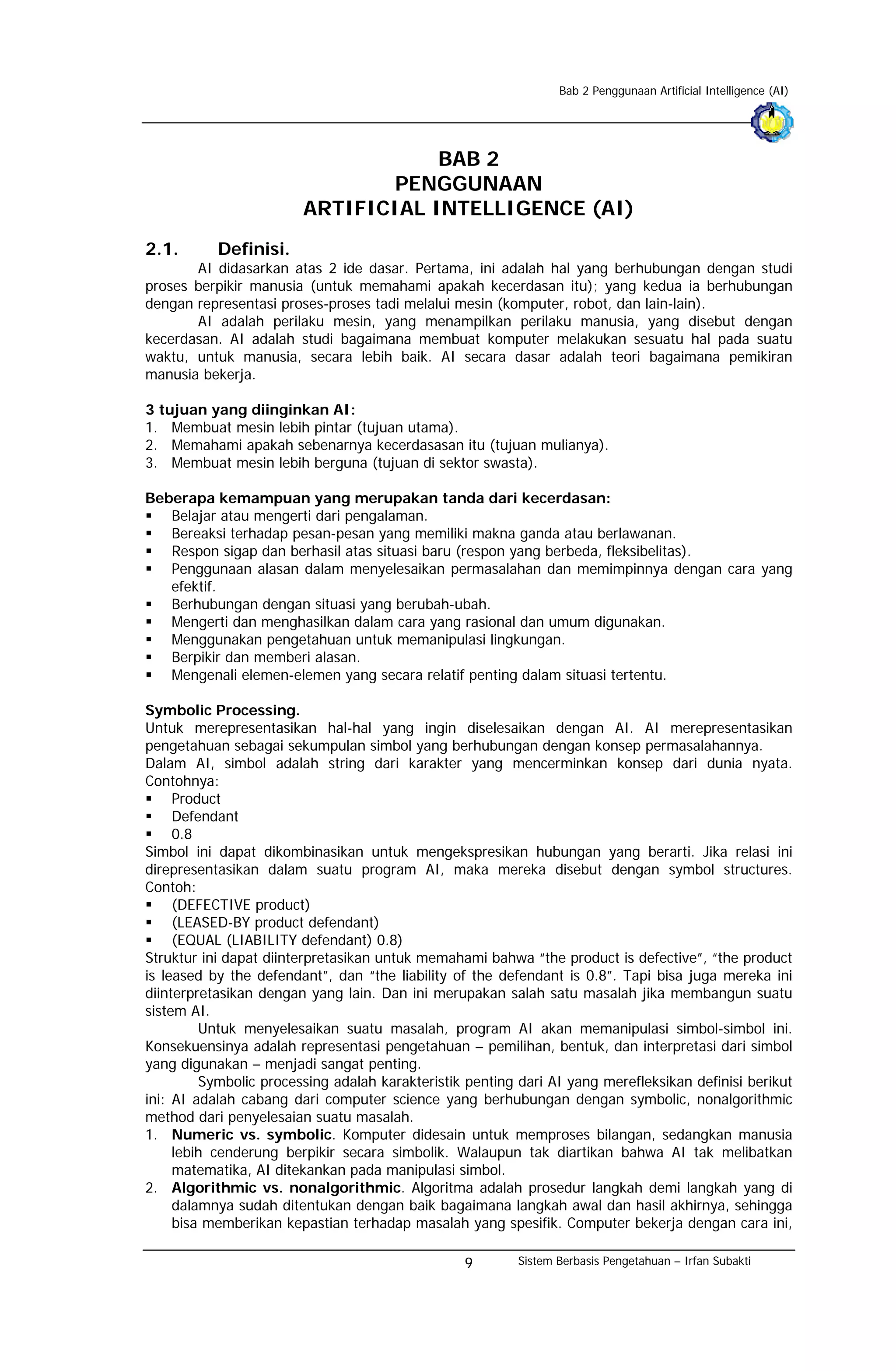 Bab 2 Penggunaan Artificial Intelligence (AI)




                                    BAB 2
                                PENGGUNAAN
                        ARTIFICIAL INTELLIGENCE (AI)
2.1.       Definisi.
       AI didasarkan atas 2 ide dasar. Pertama, ini adalah hal yang berhubungan dengan studi
proses berpikir manusia (untuk memahami apakah kecerdasan itu); yang kedua ia berhubungan
dengan representasi proses-proses tadi melalui mesin (komputer, robot, dan lain-lain).
       AI adalah perilaku mesin, yang menampilkan perilaku manusia, yang disebut dengan
kecerdasan. AI adalah studi bagaimana membuat komputer melakukan sesuatu hal pada suatu
waktu, untuk manusia, secara lebih baik. AI secara dasar adalah teori bagaimana pemikiran
manusia bekerja.

3 tujuan yang diinginkan AI:
1. Membuat mesin lebih pintar (tujuan utama).
2. Memahami apakah sebenarnya kecerdasasan itu (tujuan mulianya).
3. Membuat mesin lebih berguna (tujuan di sektor swasta).

Beberapa kemampuan yang merupakan tanda dari kecerdasan:
   Belajar atau mengerti dari pengalaman.
   Bereaksi terhadap pesan-pesan yang memiliki makna ganda atau berlawanan.
   Respon sigap dan berhasil atas situasi baru (respon yang berbeda, fleksibelitas).
   Penggunaan alasan dalam menyelesaikan permasalahan dan memimpinnya dengan cara yang
   efektif.
   Berhubungan dengan situasi yang berubah-ubah.
   Mengerti dan menghasilkan dalam cara yang rasional dan umum digunakan.
   Menggunakan pengetahuan untuk memanipulasi lingkungan.
   Berpikir dan memberi alasan.
   Mengenali elemen-elemen yang secara relatif penting dalam situasi tertentu.

Symbolic Processing.
Untuk merepresentasikan hal-hal yang ingin diselesaikan dengan AI. AI merepresentasikan
pengetahuan sebagai sekumpulan simbol yang berhubungan dengan konsep permasalahannya.
Dalam AI, simbol adalah string dari karakter yang mencerminkan konsep dari dunia nyata.
Contohnya:
     Product
     Defendant
     0.8
Simbol ini dapat dikombinasikan untuk mengekspresikan hubungan yang berarti. Jika relasi ini
direpresentasikan dalam suatu program AI, maka mereka disebut dengan symbol structures.
Contoh:
     (DEFECTIVE product)
     (LEASED-BY product defendant)
     (EQUAL (LIABILITY defendant) 0.8)
Struktur ini dapat diinterpretasikan untuk memahami bahwa “the product is defective”, “the product
is leased by the defendant”, dan “the liability of the defendant is 0.8”. Tapi bisa juga mereka ini
diinterpretasikan dengan yang lain. Dan ini merupakan salah satu masalah jika membangun suatu
sistem AI.
         Untuk menyelesaikan suatu masalah, program AI akan memanipulasi simbol-simbol ini.
Konsekuensinya adalah representasi pengetahuan – pemilihan, bentuk, dan interpretasi dari simbol
yang digunakan – menjadi sangat penting.
         Symbolic processing adalah karakteristik penting dari AI yang merefleksikan definisi berikut
ini: AI adalah cabang dari computer science yang berhubungan dengan symbolic, nonalgorithmic
method dari penyelesaian suatu masalah.
1. Numeric vs. symbolic. Komputer didesain untuk memproses bilangan, sedangkan manusia
     lebih cenderung berpikir secara simbolik. Walaupun tak diartikan bahwa AI tak melibatkan
     matematika, AI ditekankan pada manipulasi simbol.
2. Algorithmic vs. nonalgorithmic. Algoritma adalah prosedur langkah demi langkah yang di
     dalamnya sudah ditentukan dengan baik bagaimana langkah awal dan hasil akhirnya, sehingga
     bisa memberikan kepastian terhadap masalah yang spesifik. Computer bekerja dengan cara ini,

                                                 9        Sistem Berbasis Pengetahuan – Irfan Subakti
 