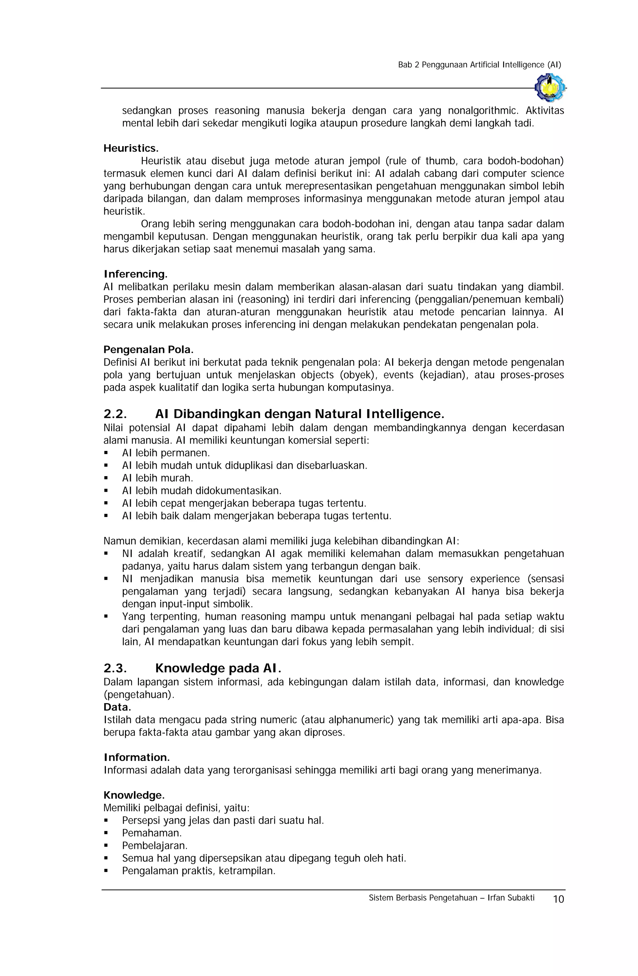 Bab 2 Penggunaan Artificial Intelligence (AI)




   sedangkan proses reasoning manusia bekerja dengan cara yang nonalgorithmic. Aktivitas
   mental lebih dari sekedar mengikuti logika ataupun prosedure langkah demi langkah tadi.

Heuristics.
         Heuristik atau disebut juga metode aturan jempol (rule of thumb, cara bodoh-bodohan)
termasuk elemen kunci dari AI dalam definisi berikut ini: AI adalah cabang dari computer science
yang berhubungan dengan cara untuk merepresentasikan pengetahuan menggunakan simbol lebih
daripada bilangan, dan dalam memproses informasinya menggunakan metode aturan jempol atau
heuristik.
         Orang lebih sering menggunakan cara bodoh-bodohan ini, dengan atau tanpa sadar dalam
mengambil keputusan. Dengan menggunakan heuristik, orang tak perlu berpikir dua kali apa yang
harus dikerjakan setiap saat menemui masalah yang sama.

Inferencing.
AI melibatkan perilaku mesin dalam memberikan alasan-alasan dari suatu tindakan yang diambil.
Proses pemberian alasan ini (reasoning) ini terdiri dari inferencing (penggalian/penemuan kembali)
dari fakta-fakta dan aturan-aturan menggunakan heuristik atau metode pencarian lainnya. AI
secara unik melakukan proses inferencing ini dengan melakukan pendekatan pengenalan pola.

Pengenalan Pola.
Definisi AI berikut ini berkutat pada teknik pengenalan pola: AI bekerja dengan metode pengenalan
pola yang bertujuan untuk menjelaskan objects (obyek), events (kejadian), atau proses-proses
pada aspek kualitatif dan logika serta hubungan komputasinya.

2.2.       AI Dibandingkan dengan Natural Intelligence.
Nilai potensial AI dapat dipahami lebih dalam dengan membandingkannya dengan kecerdasan
alami manusia. AI memiliki keuntungan komersial seperti:
     AI lebih permanen.
     AI lebih mudah untuk diduplikasi dan disebarluaskan.
     AI lebih murah.
     AI lebih mudah didokumentasikan.
     AI lebih cepat mengerjakan beberapa tugas tertentu.
     AI lebih baik dalam mengerjakan beberapa tugas tertentu.

Namun demikian, kecerdasan alami memiliki juga kelebihan dibandingkan AI:
   NI adalah kreatif, sedangkan AI agak memiliki kelemahan dalam memasukkan pengetahuan
   padanya, yaitu harus dalam sistem yang terbangun dengan baik.
   NI menjadikan manusia bisa memetik keuntungan dari use sensory experience (sensasi
   pengalaman yang terjadi) secara langsung, sedangkan kebanyakan AI hanya bisa bekerja
   dengan input-input simbolik.
   Yang terpenting, human reasoning mampu untuk menangani pelbagai hal pada setiap waktu
   dari pengalaman yang luas dan baru dibawa kepada permasalahan yang lebih individual; di sisi
   lain, AI mendapatkan keuntungan dari fokus yang lebih sempit.

2.3.       Knowledge pada AI.
Dalam lapangan sistem informasi, ada kebingungan dalam istilah data, informasi, dan knowledge
(pengetahuan).
Data.
Istilah data mengacu pada string numeric (atau alphanumeric) yang tak memiliki arti apa-apa. Bisa
berupa fakta-fakta atau gambar yang akan diproses.

Information.
Informasi adalah data yang terorganisasi sehingga memiliki arti bagi orang yang menerimanya.

Knowledge.
Memiliki pelbagai definisi, yaitu:
   Persepsi yang jelas dan pasti dari suatu hal.
   Pemahaman.
   Pembelajaran.
   Semua hal yang dipersepsikan atau dipegang teguh oleh hati.
   Pengalaman praktis, ketrampilan.

                                                        Sistem Berbasis Pengetahuan – Irfan Subakti      10
 