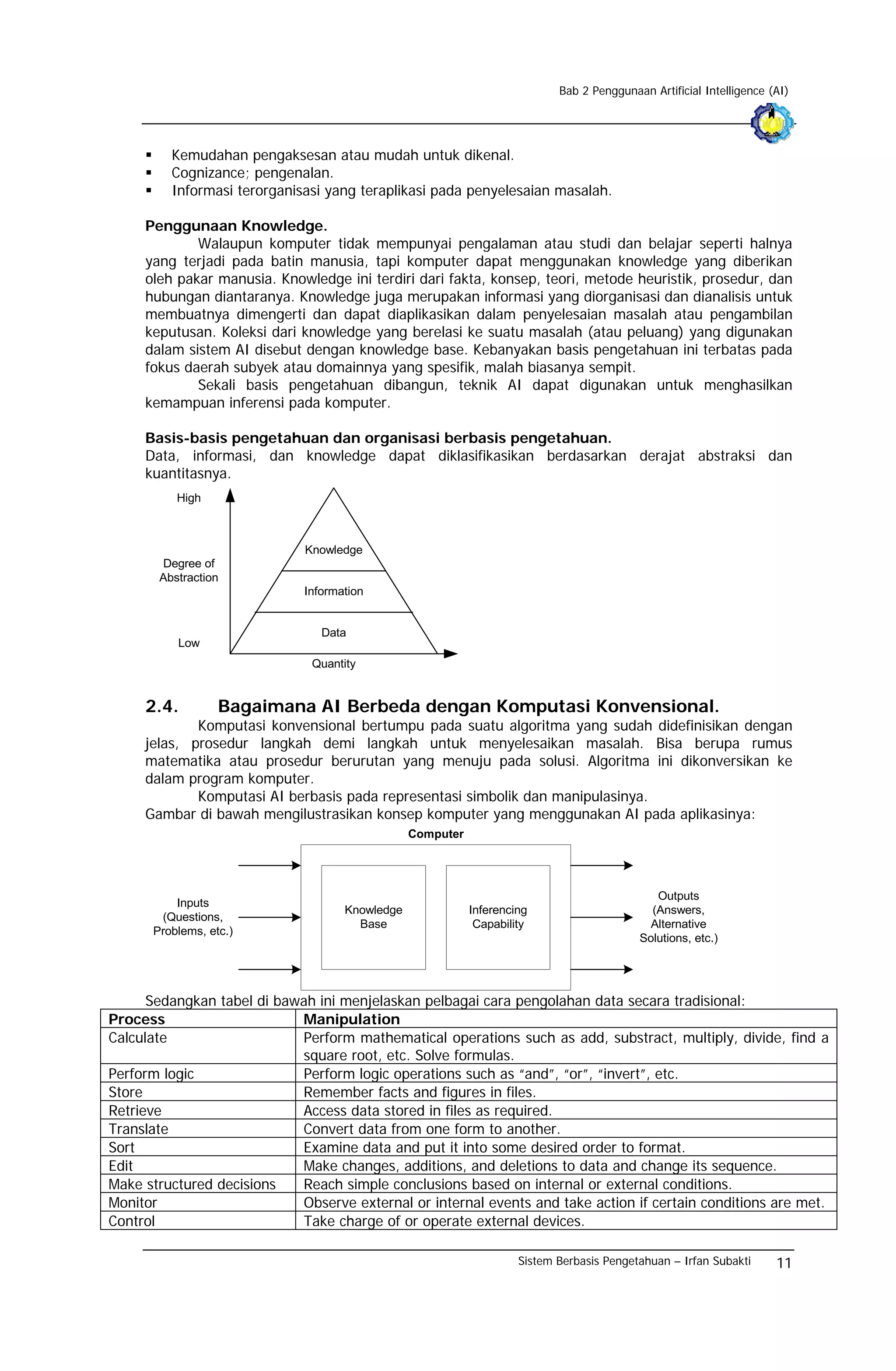 Bab 2 Penggunaan Artificial Intelligence (AI)




         Kemudahan pengaksesan atau mudah untuk dikenal.
         Cognizance; pengenalan.
         Informasi terorganisasi yang teraplikasi pada penyelesaian masalah.

     Penggunaan Knowledge.
             Walaupun komputer tidak mempunyai pengalaman atau studi dan belajar seperti halnya
     yang terjadi pada batin manusia, tapi komputer dapat menggunakan knowledge yang diberikan
     oleh pakar manusia. Knowledge ini terdiri dari fakta, konsep, teori, metode heuristik, prosedur, dan
     hubungan diantaranya. Knowledge juga merupakan informasi yang diorganisasi dan dianalisis untuk
     membuatnya dimengerti dan dapat diaplikasikan dalam penyelesaian masalah atau pengambilan
     keputusan. Koleksi dari knowledge yang berelasi ke suatu masalah (atau peluang) yang digunakan
     dalam sistem AI disebut dengan knowledge base. Kebanyakan basis pengetahuan ini terbatas pada
     fokus daerah subyek atau domainnya yang spesifik, malah biasanya sempit.
             Sekali basis pengetahuan dibangun, teknik AI dapat digunakan untuk menghasilkan
     kemampuan inferensi pada komputer.

     Basis-basis pengetahuan dan organisasi berbasis pengetahuan.
     Data, informasi, dan knowledge dapat diklasifikasikan berdasarkan derajat abstraksi dan
     kuantitasnya.
          High



                             Knowledge
       Degree of
       Abstraction
                             Information


                                Data
          Low
                               Quantity


     2.4.         Bagaimana AI Berbeda dengan Komputasi Konvensional.
             Komputasi konvensional bertumpu pada suatu algoritma yang sudah didefinisikan dengan
     jelas, prosedur langkah demi langkah untuk menyelesaikan masalah. Bisa berupa rumus
     matematika atau prosedur berurutan yang menuju pada solusi. Algoritma ini dikonversikan ke
     dalam program komputer.
             Komputasi AI berbasis pada representasi simbolik dan manipulasinya.
     Gambar di bawah mengilustrasikan konsep komputer yang menggunakan AI pada aplikasinya:
                                                Computer




                                                                                             Outputs
          Inputs
                                    Knowledge              Inferencing                      (Answers,
       (Questions,
                                      Base                  Capability                      Alternative
      Problems, etc.)
                                                                                          Solutions, etc.)




      Sedangkan tabel di bawah ini menjelaskan pelbagai cara pengolahan data secara tradisional:
Process                     Manipulation
Calculate                   Perform mathematical operations such as add, substract, multiply, divide, find a
                            square root, etc. Solve formulas.
Perform logic               Perform logic operations such as “and”, “or”, “invert”, etc.
Store                       Remember facts and figures in files.
Retrieve                    Access data stored in files as required.
Translate                   Convert data from one form to another.
Sort                        Examine data and put it into some desired order to format.
Edit                        Make changes, additions, and deletions to data and change its sequence.
Make structured decisions   Reach simple conclusions based on internal or external conditions.
Monitor                     Observe external or internal events and take action if certain conditions are met.
Control                     Take charge of or operate external devices.

                                                                    Sistem Berbasis Pengetahuan – Irfan Subakti      11
 