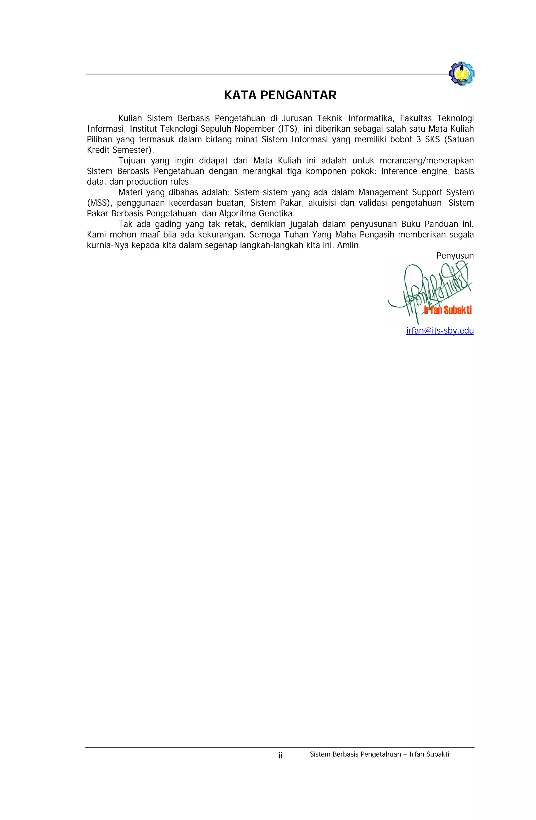 KATA PENGANTAR
         Kuliah Sistem Berbasis Pengetahuan di Jurusan Teknik Informatika, Fakultas Teknologi
Informasi, Institut Teknologi Sepuluh Nopember (ITS), ini diberikan sebagai salah satu Mata Kuliah
Pilihan yang termasuk dalam bidang minat Sistem Informasi yang memiliki bobot 3 SKS (Satuan
Kredit Semester).
         Tujuan yang ingin didapat dari Mata Kuliah ini adalah untuk merancang/menerapkan
Sistem Berbasis Pengetahuan dengan merangkai tiga komponen pokok: inference engine, basis
data, dan production rules.
         Materi yang dibahas adalah: Sistem-sistem yang ada dalam Management Support System
(MSS), penggunaan kecerdasan buatan, Sistem Pakar, akuisisi dan validasi pengetahuan, Sistem
Pakar Berbasis Pengetahuan, dan Algoritma Genetika.
         Tak ada gading yang tak retak, demikian jugalah dalam penyusunan Buku Panduan ini.
Kami mohon maaf bila ada kekurangan. Semoga Tuhan Yang Maha Pengasih memberikan segala
kurnia-Nya kepada kita dalam segenap langkah-langkah kita ini. Amiin.
                                                                                        Penyusun




                                                                                     irfan@its-sby.edu




                                                ii      Sistem Berbasis Pengetahuan – Irfan Subakti
 