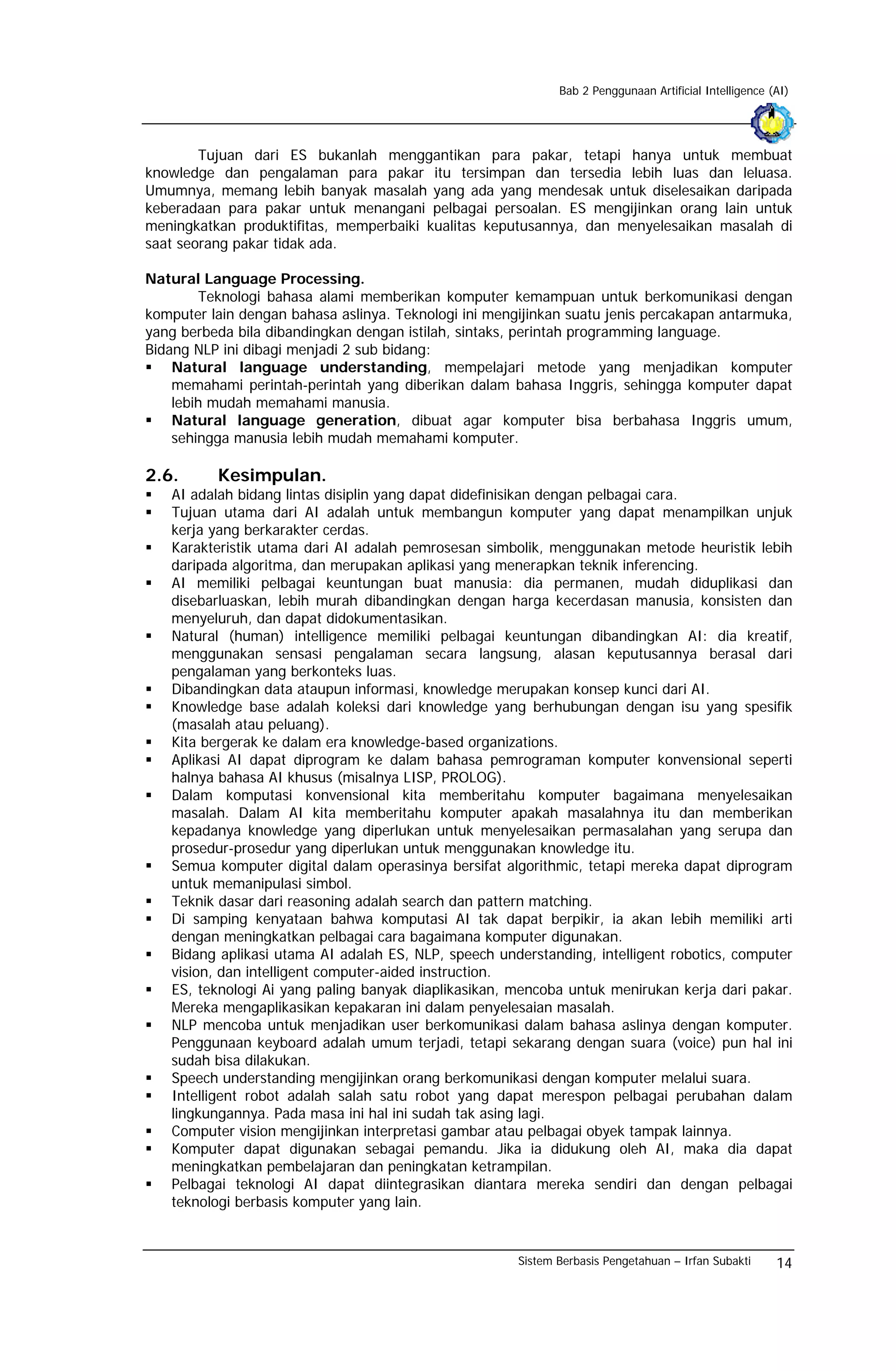 Bab 2 Penggunaan Artificial Intelligence (AI)




        Tujuan dari ES bukanlah menggantikan para pakar, tetapi hanya untuk membuat
knowledge dan pengalaman para pakar itu tersimpan dan tersedia lebih luas dan leluasa.
Umumnya, memang lebih banyak masalah yang ada yang mendesak untuk diselesaikan daripada
keberadaan para pakar untuk menangani pelbagai persoalan. ES mengijinkan orang lain untuk
meningkatkan produktifitas, memperbaiki kualitas keputusannya, dan menyelesaikan masalah di
saat seorang pakar tidak ada.

Natural Language Processing.
        Teknologi bahasa alami memberikan komputer kemampuan untuk berkomunikasi dengan
komputer lain dengan bahasa aslinya. Teknologi ini mengijinkan suatu jenis percakapan antarmuka,
yang berbeda bila dibandingkan dengan istilah, sintaks, perintah programming language.
Bidang NLP ini dibagi menjadi 2 sub bidang:
    Natural language understanding, mempelajari metode yang menjadikan komputer
    memahami perintah-perintah yang diberikan dalam bahasa Inggris, sehingga komputer dapat
    lebih mudah memahami manusia.
    Natural language generation, dibuat agar komputer bisa berbahasa Inggris umum,
    sehingga manusia lebih mudah memahami komputer.

2.6.      Kesimpulan.
   AI adalah bidang lintas disiplin yang dapat didefinisikan dengan pelbagai cara.
   Tujuan utama dari AI adalah untuk membangun komputer yang dapat menampilkan unjuk
   kerja yang berkarakter cerdas.
   Karakteristik utama dari AI adalah pemrosesan simbolik, menggunakan metode heuristik lebih
   daripada algoritma, dan merupakan aplikasi yang menerapkan teknik inferencing.
   AI memiliki pelbagai keuntungan buat manusia: dia permanen, mudah diduplikasi dan
   disebarluaskan, lebih murah dibandingkan dengan harga kecerdasan manusia, konsisten dan
   menyeluruh, dan dapat didokumentasikan.
   Natural (human) intelligence memiliki pelbagai keuntungan dibandingkan AI: dia kreatif,
   menggunakan sensasi pengalaman secara langsung, alasan keputusannya berasal dari
   pengalaman yang berkonteks luas.
   Dibandingkan data ataupun informasi, knowledge merupakan konsep kunci dari AI.
   Knowledge base adalah koleksi dari knowledge yang berhubungan dengan isu yang spesifik
   (masalah atau peluang).
   Kita bergerak ke dalam era knowledge-based organizations.
   Aplikasi AI dapat diprogram ke dalam bahasa pemrograman komputer konvensional seperti
   halnya bahasa AI khusus (misalnya LISP, PROLOG).
   Dalam komputasi konvensional kita memberitahu komputer bagaimana menyelesaikan
   masalah. Dalam AI kita memberitahu komputer apakah masalahnya itu dan memberikan
   kepadanya knowledge yang diperlukan untuk menyelesaikan permasalahan yang serupa dan
   prosedur-prosedur yang diperlukan untuk menggunakan knowledge itu.
   Semua komputer digital dalam operasinya bersifat algorithmic, tetapi mereka dapat diprogram
   untuk memanipulasi simbol.
   Teknik dasar dari reasoning adalah search dan pattern matching.
   Di samping kenyataan bahwa komputasi AI tak dapat berpikir, ia akan lebih memiliki arti
   dengan meningkatkan pelbagai cara bagaimana komputer digunakan.
   Bidang aplikasi utama AI adalah ES, NLP, speech understanding, intelligent robotics, computer
   vision, dan intelligent computer-aided instruction.
   ES, teknologi Ai yang paling banyak diaplikasikan, mencoba untuk menirukan kerja dari pakar.
   Mereka mengaplikasikan kepakaran ini dalam penyelesaian masalah.
   NLP mencoba untuk menjadikan user berkomunikasi dalam bahasa aslinya dengan komputer.
   Penggunaan keyboard adalah umum terjadi, tetapi sekarang dengan suara (voice) pun hal ini
   sudah bisa dilakukan.
   Speech understanding mengijinkan orang berkomunikasi dengan komputer melalui suara.
   Intelligent robot adalah salah satu robot yang dapat merespon pelbagai perubahan dalam
   lingkungannya. Pada masa ini hal ini sudah tak asing lagi.
   Computer vision mengijinkan interpretasi gambar atau pelbagai obyek tampak lainnya.
   Komputer dapat digunakan sebagai pemandu. Jika ia didukung oleh AI, maka dia dapat
   meningkatkan pembelajaran dan peningkatan ketrampilan.
   Pelbagai teknologi AI dapat diintegrasikan diantara mereka sendiri dan dengan pelbagai
   teknologi berbasis komputer yang lain.


                                                       Sistem Berbasis Pengetahuan – Irfan Subakti      14
 