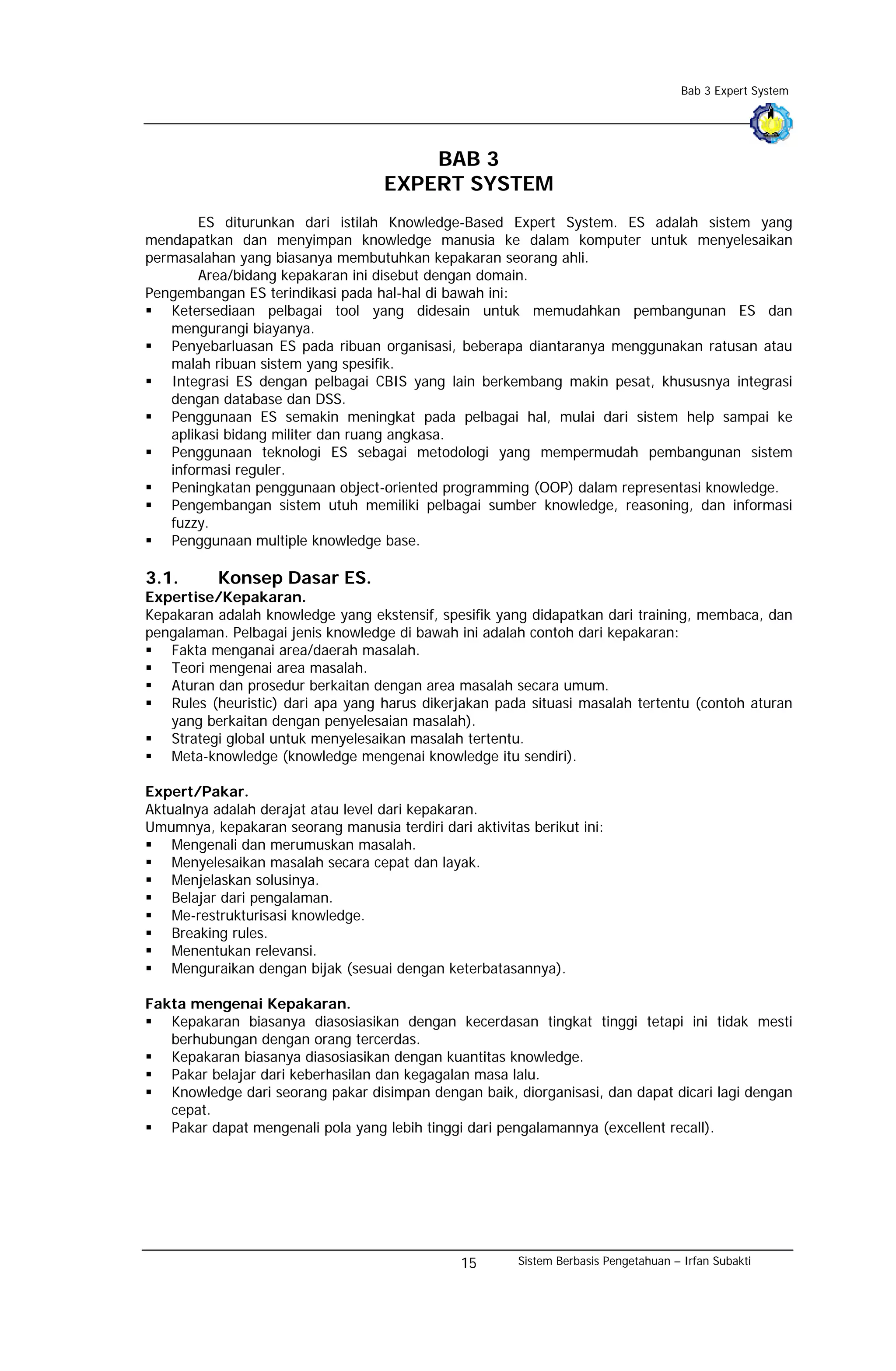 Bab 3 Expert System




                                        BAB 3
                                    EXPERT SYSTEM
        ES diturunkan dari istilah Knowledge-Based Expert System. ES adalah sistem yang
mendapatkan dan menyimpan knowledge manusia ke dalam komputer untuk menyelesaikan
permasalahan yang biasanya membutuhkan kepakaran seorang ahli.
        Area/bidang kepakaran ini disebut dengan domain.
Pengembangan ES terindikasi pada hal-hal di bawah ini:
   Ketersediaan pelbagai tool yang didesain untuk memudahkan pembangunan ES dan
   mengurangi biayanya.
   Penyebarluasan ES pada ribuan organisasi, beberapa diantaranya menggunakan ratusan atau
   malah ribuan sistem yang spesifik.
   Integrasi ES dengan pelbagai CBIS yang lain berkembang makin pesat, khususnya integrasi
   dengan database dan DSS.
   Penggunaan ES semakin meningkat pada pelbagai hal, mulai dari sistem help sampai ke
   aplikasi bidang militer dan ruang angkasa.
   Penggunaan teknologi ES sebagai metodologi yang mempermudah pembangunan sistem
   informasi reguler.
   Peningkatan penggunaan object-oriented programming (OOP) dalam representasi knowledge.
   Pengembangan sistem utuh memiliki pelbagai sumber knowledge, reasoning, dan informasi
   fuzzy.
   Penggunaan multiple knowledge base.

3.1.       Konsep Dasar ES.
Expertise/Kepakaran.
Kepakaran adalah knowledge yang ekstensif, spesifik yang didapatkan dari training, membaca, dan
pengalaman. Pelbagai jenis knowledge di bawah ini adalah contoh dari kepakaran:
   Fakta menganai area/daerah masalah.
   Teori mengenai area masalah.
   Aturan dan prosedur berkaitan dengan area masalah secara umum.
   Rules (heuristic) dari apa yang harus dikerjakan pada situasi masalah tertentu (contoh aturan
   yang berkaitan dengan penyelesaian masalah).
   Strategi global untuk menyelesaikan masalah tertentu.
   Meta-knowledge (knowledge mengenai knowledge itu sendiri).

Expert/Pakar.
Aktualnya adalah derajat atau level dari kepakaran.
Umumnya, kepakaran seorang manusia terdiri dari aktivitas berikut ini:
    Mengenali dan merumuskan masalah.
    Menyelesaikan masalah secara cepat dan layak.
    Menjelaskan solusinya.
    Belajar dari pengalaman.
    Me-restrukturisasi knowledge.
    Breaking rules.
    Menentukan relevansi.
    Menguraikan dengan bijak (sesuai dengan keterbatasannya).

Fakta mengenai Kepakaran.
   Kepakaran biasanya diasosiasikan dengan kecerdasan tingkat tinggi tetapi ini tidak mesti
   berhubungan dengan orang tercerdas.
   Kepakaran biasanya diasosiasikan dengan kuantitas knowledge.
   Pakar belajar dari keberhasilan dan kegagalan masa lalu.
   Knowledge dari seorang pakar disimpan dengan baik, diorganisasi, dan dapat dicari lagi dengan
   cepat.
   Pakar dapat mengenali pola yang lebih tinggi dari pengalamannya (excellent recall).




                                                15      Sistem Berbasis Pengetahuan – Irfan Subakti
 