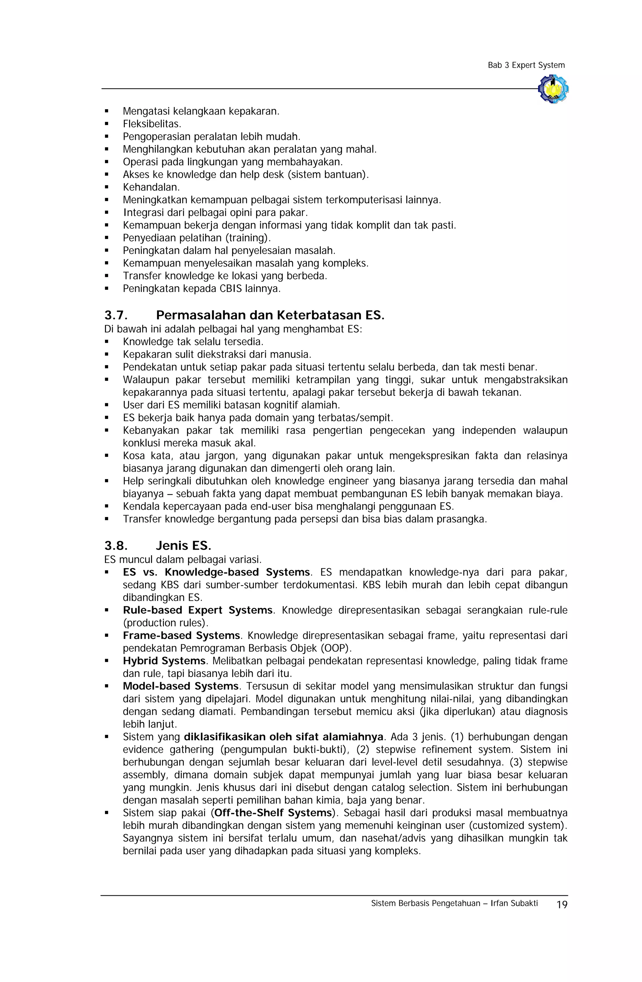 Bab 3 Expert System




   Mengatasi kelangkaan kepakaran.
   Fleksibelitas.
   Pengoperasian peralatan lebih mudah.
   Menghilangkan kebutuhan akan peralatan yang mahal.
   Operasi pada lingkungan yang membahayakan.
   Akses ke knowledge dan help desk (sistem bantuan).
   Kehandalan.
   Meningkatkan kemampuan pelbagai sistem terkomputerisasi lainnya.
   Integrasi dari pelbagai opini para pakar.
   Kemampuan bekerja dengan informasi yang tidak komplit dan tak pasti.
   Penyediaan pelatihan (training).
   Peningkatan dalam hal penyelesaian masalah.
   Kemampuan menyelesaikan masalah yang kompleks.
   Transfer knowledge ke lokasi yang berbeda.
   Peningkatan kepada CBIS lainnya.

3.7.      Permasalahan dan Keterbatasan ES.
Di bawah ini adalah pelbagai hal yang menghambat ES:
    Knowledge tak selalu tersedia.
    Kepakaran sulit diekstraksi dari manusia.
    Pendekatan untuk setiap pakar pada situasi tertentu selalu berbeda, dan tak mesti benar.
    Walaupun pakar tersebut memiliki ketrampilan yang tinggi, sukar untuk mengabstraksikan
    kepakarannya pada situasi tertentu, apalagi pakar tersebut bekerja di bawah tekanan.
    User dari ES memiliki batasan kognitif alamiah.
    ES bekerja baik hanya pada domain yang terbatas/sempit.
    Kebanyakan pakar tak memiliki rasa pengertian pengecekan yang independen walaupun
    konklusi mereka masuk akal.
    Kosa kata, atau jargon, yang digunakan pakar untuk mengekspresikan fakta dan relasinya
    biasanya jarang digunakan dan dimengerti oleh orang lain.
    Help seringkali dibutuhkan oleh knowledge engineer yang biasanya jarang tersedia dan mahal
    biayanya – sebuah fakta yang dapat membuat pembangunan ES lebih banyak memakan biaya.
    Kendala kepercayaan pada end-user bisa menghalangi penggunaan ES.
    Transfer knowledge bergantung pada persepsi dan bisa bias dalam prasangka.

3.8.      Jenis ES.
ES muncul dalam pelbagai variasi.
   ES vs. Knowledge-based Systems. ES mendapatkan knowledge-nya dari para pakar,
   sedang KBS dari sumber-sumber terdokumentasi. KBS lebih murah dan lebih cepat dibangun
   dibandingkan ES.
   Rule-based Expert Systems. Knowledge direpresentasikan sebagai serangkaian rule-rule
   (production rules).
   Frame-based Systems. Knowledge direpresentasikan sebagai frame, yaitu representasi dari
   pendekatan Pemrograman Berbasis Objek (OOP).
   Hybrid Systems. Melibatkan pelbagai pendekatan representasi knowledge, paling tidak frame
   dan rule, tapi biasanya lebih dari itu.
   Model-based Systems. Tersusun di sekitar model yang mensimulasikan struktur dan fungsi
   dari sistem yang dipelajari. Model digunakan untuk menghitung nilai-nilai, yang dibandingkan
   dengan sedang diamati. Pembandingan tersebut memicu aksi (jika diperlukan) atau diagnosis
   lebih lanjut.
   Sistem yang diklasifikasikan oleh sifat alamiahnya. Ada 3 jenis. (1) berhubungan dengan
   evidence gathering (pengumpulan bukti-bukti), (2) stepwise refinement system. Sistem ini
   berhubungan dengan sejumlah besar keluaran dari level-level detil sesudahnya. (3) stepwise
   assembly, dimana domain subjek dapat mempunyai jumlah yang luar biasa besar keluaran
   yang mungkin. Jenis khusus dari ini disebut dengan catalog selection. Sistem ini berhubungan
   dengan masalah seperti pemilihan bahan kimia, baja yang benar.
   Sistem siap pakai (Off-the-Shelf Systems). Sebagai hasil dari produksi masal membuatnya
   lebih murah dibandingkan dengan sistem yang memenuhi keinginan user (customized system).
   Sayangnya sistem ini bersifat terlalu umum, dan nasehat/advis yang dihasilkan mungkin tak
   bernilai pada user yang dihadapkan pada situasi yang kompleks.



                                                      Sistem Berbasis Pengetahuan – Irfan Subakti   19
 