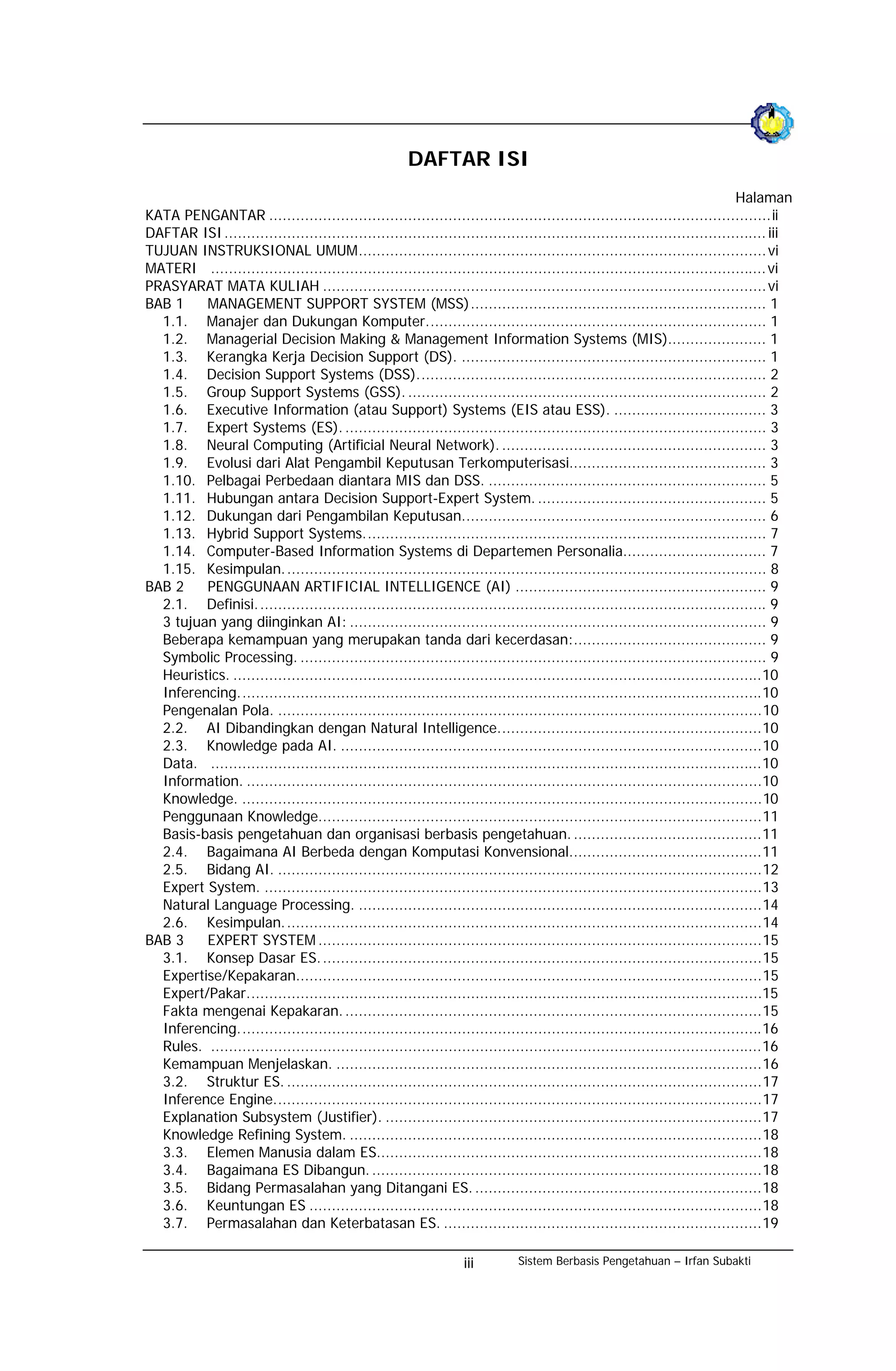 DAFTAR ISI
                                                                                                                              Halaman
KATA PENGANTAR ................................................................................................................ii
DAFTAR ISI ......................................................................................................................... iii
TUJUAN INSTRUKSIONAL UMUM........................................................................................... vi
MATERI ............................................................................................................................ vi
PRASYARAT MATA KULIAH ................................................................................................... vi
BAB 1    MANAGEMENT SUPPORT SYSTEM (MSS).................................................................. 1
  1.1. Manajer dan Dukungan Komputer............................................................................ 1
  1.2. Managerial Decision Making & Management Information Systems (MIS)...................... 1
  1.3. Kerangka Kerja Decision Support (DS). .................................................................... 1
  1.4. Decision Support Systems (DSS).............................................................................. 2
  1.5. Group Support Systems (GSS). ................................................................................ 2
  1.6. Executive Information (atau Support) Systems (EIS atau ESS). .................................. 3
  1.7. Expert Systems (ES). .............................................................................................. 3
  1.8. Neural Computing (Artificial Neural Network). ........................................................... 3
  1.9. Evolusi dari Alat Pengambil Keputusan Terkomputerisasi............................................ 3
  1.10. Pelbagai Perbedaan diantara MIS dan DSS. .............................................................. 5
  1.11. Hubungan antara Decision Support-Expert System. ................................................... 5
  1.12. Dukungan dari Pengambilan Keputusan.................................................................... 6
  1.13. Hybrid Support Systems.......................................................................................... 7
  1.14. Computer-Based Information Systems di Departemen Personalia................................ 7
  1.15. Kesimpulan. ........................................................................................................... 8
BAB 2    PENGGUNAAN ARTIFICIAL INTELLIGENCE (AI) ........................................................ 9
  2.1. Definisi. ................................................................................................................. 9
  3 tujuan yang diinginkan AI: ............................................................................................. 9
  Beberapa kemampuan yang merupakan tanda dari kecerdasan:........................................... 9
  Symbolic Processing. ........................................................................................................ 9
  Heuristics. ......................................................................................................................10
  Inferencing.....................................................................................................................10
  Pengenalan Pola. ............................................................................................................10
  2.2. AI Dibandingkan dengan Natural Intelligence...........................................................10
  2.3. Knowledge pada AI. ..............................................................................................10
  Data. ...........................................................................................................................10
  Information. ...................................................................................................................10
  Knowledge. ....................................................................................................................10
  Penggunaan Knowledge...................................................................................................11
  Basis-basis pengetahuan dan organisasi berbasis pengetahuan. ..........................................11
  2.4. Bagaimana AI Berbeda dengan Komputasi Konvensional...........................................11
  2.5. Bidang AI. ............................................................................................................12
  Expert System. ...............................................................................................................13
  Natural Language Processing. ..........................................................................................14
  2.6. Kesimpulan. ..........................................................................................................14
BAB 3    EXPERT SYSTEM ...................................................................................................15
  3.1. Konsep Dasar ES. ..................................................................................................15
  Expertise/Kepakaran........................................................................................................15
  Expert/Pakar...................................................................................................................15
  Fakta mengenai Kepakaran. .............................................................................................15
  Inferencing.....................................................................................................................16
  Rules. ...........................................................................................................................16
  Kemampuan Menjelaskan. ...............................................................................................16
  3.2. Struktur ES. ..........................................................................................................17
  Inference Engine.............................................................................................................17
  Explanation Subsystem (Justifier). ....................................................................................17
  Knowledge Refining System. ............................................................................................18
  3.3. Elemen Manusia dalam ES......................................................................................18
  3.4. Bagaimana ES Dibangun. .......................................................................................18
  3.5. Bidang Permasalahan yang Ditangani ES. ................................................................18
  3.6. Keuntungan ES .....................................................................................................18
  3.7. Permasalahan dan Keterbatasan ES. .......................................................................19

                                                                  iii         Sistem Berbasis Pengetahuan – Irfan Subakti
 