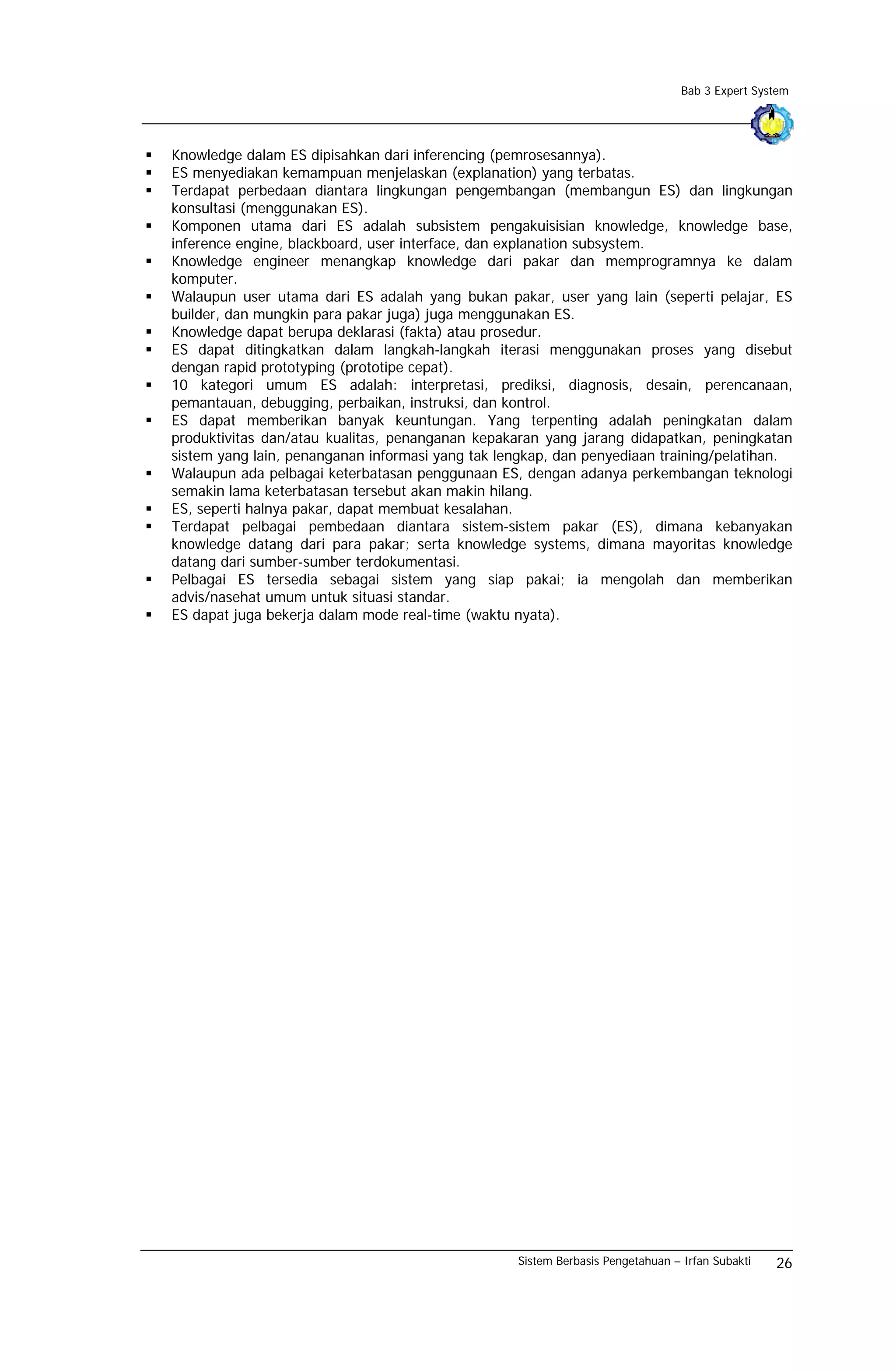 Bab 3 Expert System




Knowledge dalam ES dipisahkan dari inferencing (pemrosesannya).
ES menyediakan kemampuan menjelaskan (explanation) yang terbatas.
Terdapat perbedaan diantara lingkungan pengembangan (membangun ES) dan lingkungan
konsultasi (menggunakan ES).
Komponen utama dari ES adalah subsistem pengakuisisian knowledge, knowledge base,
inference engine, blackboard, user interface, dan explanation subsystem.
Knowledge engineer menangkap knowledge dari pakar dan memprogramnya ke dalam
komputer.
Walaupun user utama dari ES adalah yang bukan pakar, user yang lain (seperti pelajar, ES
builder, dan mungkin para pakar juga) juga menggunakan ES.
Knowledge dapat berupa deklarasi (fakta) atau prosedur.
ES dapat ditingkatkan dalam langkah-langkah iterasi menggunakan proses yang disebut
dengan rapid prototyping (prototipe cepat).
10 kategori umum ES adalah: interpretasi, prediksi, diagnosis, desain, perencanaan,
pemantauan, debugging, perbaikan, instruksi, dan kontrol.
ES dapat memberikan banyak keuntungan. Yang terpenting adalah peningkatan dalam
produktivitas dan/atau kualitas, penanganan kepakaran yang jarang didapatkan, peningkatan
sistem yang lain, penanganan informasi yang tak lengkap, dan penyediaan training/pelatihan.
Walaupun ada pelbagai keterbatasan penggunaan ES, dengan adanya perkembangan teknologi
semakin lama keterbatasan tersebut akan makin hilang.
ES, seperti halnya pakar, dapat membuat kesalahan.
Terdapat pelbagai pembedaan diantara sistem-sistem pakar (ES), dimana kebanyakan
knowledge datang dari para pakar; serta knowledge systems, dimana mayoritas knowledge
datang dari sumber-sumber terdokumentasi.
Pelbagai ES tersedia sebagai sistem yang siap pakai; ia mengolah dan memberikan
advis/nasehat umum untuk situasi standar.
ES dapat juga bekerja dalam mode real-time (waktu nyata).




                                                  Sistem Berbasis Pengetahuan – Irfan Subakti   26
 