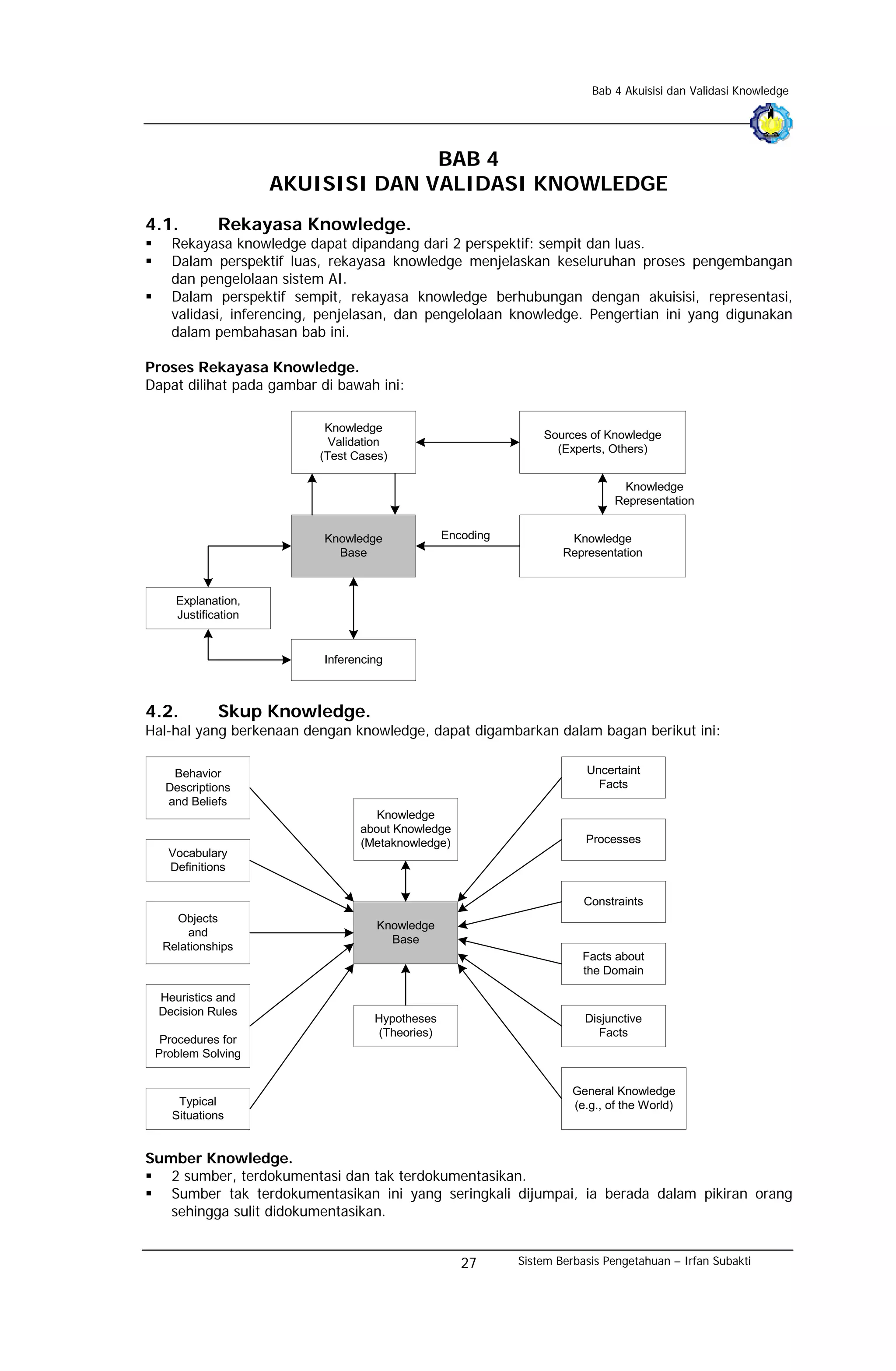 Bab 4 Akuisisi dan Validasi Knowledge




                                   BAB 4
                     AKUISISI DAN VALIDASI KNOWLEDGE
4.1.         Rekayasa Knowledge.
    Rekayasa knowledge dapat dipandang dari 2 perspektif: sempit dan luas.
    Dalam perspektif luas, rekayasa knowledge menjelaskan keseluruhan proses pengembangan
    dan pengelolaan sistem AI.
    Dalam perspektif sempit, rekayasa knowledge berhubungan dengan akuisisi, representasi,
    validasi, inferencing, penjelasan, dan pengelolaan knowledge. Pengertian ini yang digunakan
    dalam pembahasan bab ini.

Proses Rekayasa Knowledge.
Dapat dilihat pada gambar di bawah ini:

                           Knowledge
                                                               Sources of Knowledge
                            Validation
                                                                 (Experts, Others)
                          (Test Cases)

                                                                              Knowledge
                                                                             Representation


                          Knowledge             Encoding            Knowledge
                            Base                                   Representation



     Explanation,
     Justification


                          Inferencing



4.2.         Skup Knowledge.
Hal-hal yang berkenaan dengan knowledge, dapat digambarkan dalam bagan berikut ini:

    Behavior                                                           Uncertaint
   Descriptions                                                          Facts
   and Beliefs
                                    Knowledge
                                 about Knowledge
                                 (Metaknowledge)                       Processes
   Vocabulary
   Definitions

                                                                       Constraints
    Objects
                                    Knowledge
      and
                                      Base
  Relationships
                                                                      Facts about
                                                                      the Domain

  Heuristics and
  Decision Rules
                                   Hypotheses                          Disjunctive
                                   (Theories)                            Facts
  Procedures for
 Problem Solving


                                                                     General Knowledge
     Typical                                                         (e.g., of the World)
    Situations


Sumber Knowledge.
   2 sumber, terdokumentasi dan tak terdokumentasikan.
   Sumber tak terdokumentasikan ini yang seringkali dijumpai, ia berada dalam pikiran orang
   sehingga sulit didokumentasikan.


                                                   27      Sistem Berbasis Pengetahuan – Irfan Subakti
 