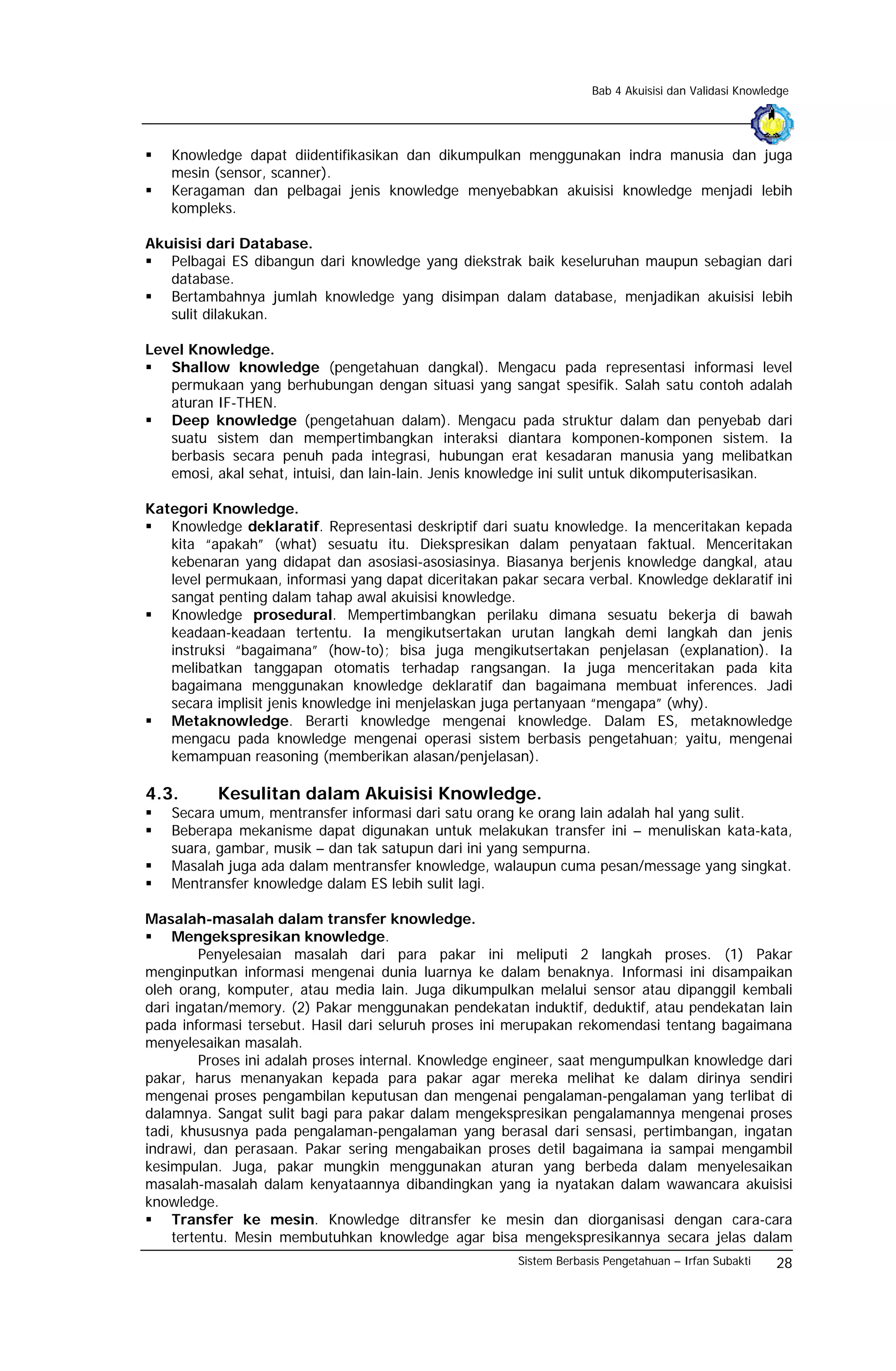 Bab 4 Akuisisi dan Validasi Knowledge




   Knowledge dapat diidentifikasikan dan dikumpulkan menggunakan indra manusia dan juga
   mesin (sensor, scanner).
   Keragaman dan pelbagai jenis knowledge menyebabkan akuisisi knowledge menjadi lebih
   kompleks.

Akuisisi dari Database.
   Pelbagai ES dibangun dari knowledge yang diekstrak baik keseluruhan maupun sebagian dari
   database.
   Bertambahnya jumlah knowledge yang disimpan dalam database, menjadikan akuisisi lebih
   sulit dilakukan.

Level Knowledge.
   Shallow knowledge (pengetahuan dangkal). Mengacu pada representasi informasi level
   permukaan yang berhubungan dengan situasi yang sangat spesifik. Salah satu contoh adalah
   aturan IF-THEN.
   Deep knowledge (pengetahuan dalam). Mengacu pada struktur dalam dan penyebab dari
   suatu sistem dan mempertimbangkan interaksi diantara komponen-komponen sistem. Ia
   berbasis secara penuh pada integrasi, hubungan erat kesadaran manusia yang melibatkan
   emosi, akal sehat, intuisi, dan lain-lain. Jenis knowledge ini sulit untuk dikomputerisasikan.

Kategori Knowledge.
   Knowledge deklaratif. Representasi deskriptif dari suatu knowledge. Ia menceritakan kepada
   kita “apakah” (what) sesuatu itu. Diekspresikan dalam penyataan faktual. Menceritakan
   kebenaran yang didapat dan asosiasi-asosiasinya. Biasanya berjenis knowledge dangkal, atau
   level permukaan, informasi yang dapat diceritakan pakar secara verbal. Knowledge deklaratif ini
   sangat penting dalam tahap awal akuisisi knowledge.
   Knowledge prosedural. Mempertimbangkan perilaku dimana sesuatu bekerja di bawah
   keadaan-keadaan tertentu. Ia mengikutsertakan urutan langkah demi langkah dan jenis
   instruksi “bagaimana” (how-to); bisa juga mengikutsertakan penjelasan (explanation). Ia
   melibatkan tanggapan otomatis terhadap rangsangan. Ia juga menceritakan pada kita
   bagaimana menggunakan knowledge deklaratif dan bagaimana membuat inferences. Jadi
   secara implisit jenis knowledge ini menjelaskan juga pertanyaan “mengapa” (why).
   Metaknowledge. Berarti knowledge mengenai knowledge. Dalam ES, metaknowledge
   mengacu pada knowledge mengenai operasi sistem berbasis pengetahuan; yaitu, mengenai
   kemampuan reasoning (memberikan alasan/penjelasan).

4.3.       Kesulitan dalam Akuisisi Knowledge.
   Secara umum, mentransfer informasi dari satu orang ke orang lain adalah hal yang sulit.
   Beberapa mekanisme dapat digunakan untuk melakukan transfer ini – menuliskan kata-kata,
   suara, gambar, musik – dan tak satupun dari ini yang sempurna.
   Masalah juga ada dalam mentransfer knowledge, walaupun cuma pesan/message yang singkat.
   Mentransfer knowledge dalam ES lebih sulit lagi.

Masalah-masalah dalam transfer knowledge.
     Mengekspresikan knowledge.
        Penyelesaian masalah dari para pakar ini meliputi 2 langkah proses. (1) Pakar
menginputkan informasi mengenai dunia luarnya ke dalam benaknya. Informasi ini disampaikan
oleh orang, komputer, atau media lain. Juga dikumpulkan melalui sensor atau dipanggil kembali
dari ingatan/memory. (2) Pakar menggunakan pendekatan induktif, deduktif, atau pendekatan lain
pada informasi tersebut. Hasil dari seluruh proses ini merupakan rekomendasi tentang bagaimana
menyelesaikan masalah.
        Proses ini adalah proses internal. Knowledge engineer, saat mengumpulkan knowledge dari
pakar, harus menanyakan kepada para pakar agar mereka melihat ke dalam dirinya sendiri
mengenai proses pengambilan keputusan dan mengenai pengalaman-pengalaman yang terlibat di
dalamnya. Sangat sulit bagi para pakar dalam mengekspresikan pengalamannya mengenai proses
tadi, khususnya pada pengalaman-pengalaman yang berasal dari sensasi, pertimbangan, ingatan
indrawi, dan perasaan. Pakar sering mengabaikan proses detil bagaimana ia sampai mengambil
kesimpulan. Juga, pakar mungkin menggunakan aturan yang berbeda dalam menyelesaikan
masalah-masalah dalam kenyataannya dibandingkan yang ia nyatakan dalam wawancara akuisisi
knowledge.
     Transfer ke mesin. Knowledge ditransfer ke mesin dan diorganisasi dengan cara-cara
    tertentu. Mesin membutuhkan knowledge agar bisa mengekspresikannya secara jelas dalam
                                                        Sistem Berbasis Pengetahuan – Irfan Subakti    28
 