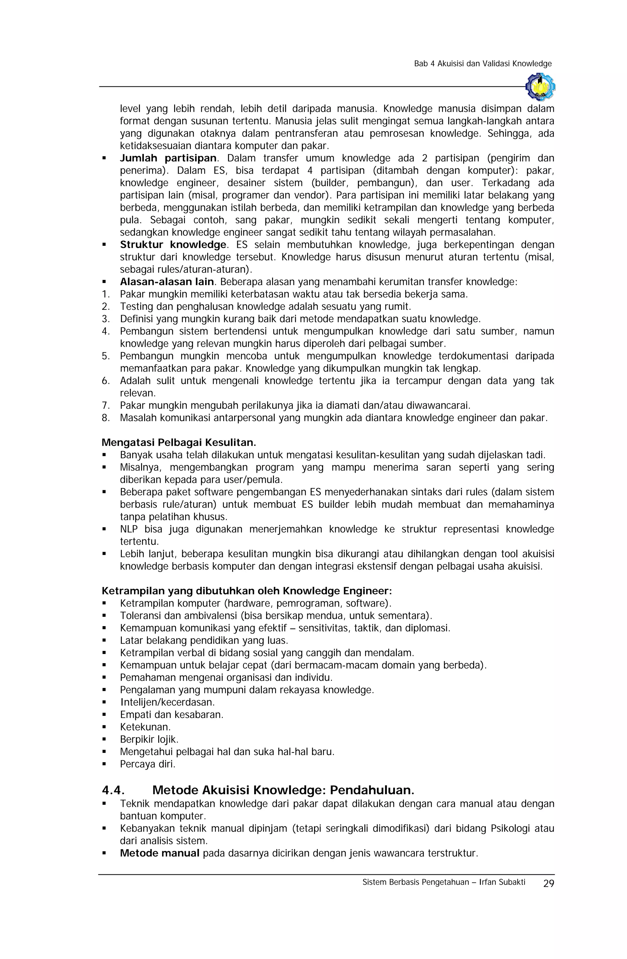 Bab 4 Akuisisi dan Validasi Knowledge




     level yang lebih rendah, lebih detil daripada manusia. Knowledge manusia disimpan dalam
     format dengan susunan tertentu. Manusia jelas sulit mengingat semua langkah-langkah antara
     yang digunakan otaknya dalam pentransferan atau pemrosesan knowledge. Sehingga, ada
     ketidaksesuaian diantara komputer dan pakar.
     Jumlah partisipan. Dalam transfer umum knowledge ada 2 partisipan (pengirim dan
     penerima). Dalam ES, bisa terdapat 4 partisipan (ditambah dengan komputer): pakar,
     knowledge engineer, desainer sistem (builder, pembangun), dan user. Terkadang ada
     partisipan lain (misal, programer dan vendor). Para partisipan ini memiliki latar belakang yang
     berbeda, menggunakan istilah berbeda, dan memiliki ketrampilan dan knowledge yang berbeda
     pula. Sebagai contoh, sang pakar, mungkin sedikit sekali mengerti tentang komputer,
     sedangkan knowledge engineer sangat sedikit tahu tentang wilayah permasalahan.
     Struktur knowledge. ES selain membutuhkan knowledge, juga berkepentingan dengan
     struktur dari knowledge tersebut. Knowledge harus disusun menurut aturan tertentu (misal,
     sebagai rules/aturan-aturan).
     Alasan-alasan lain. Beberapa alasan yang menambahi kerumitan transfer knowledge:
1.   Pakar mungkin memiliki keterbatasan waktu atau tak bersedia bekerja sama.
2.   Testing dan penghalusan knowledge adalah sesuatu yang rumit.
3.   Definisi yang mungkin kurang baik dari metode mendapatkan suatu knowledge.
4.   Pembangun sistem bertendensi untuk mengumpulkan knowledge dari satu sumber, namun
     knowledge yang relevan mungkin harus diperoleh dari pelbagai sumber.
5.   Pembangun mungkin mencoba untuk mengumpulkan knowledge terdokumentasi daripada
     memanfaatkan para pakar. Knowledge yang dikumpulkan mungkin tak lengkap.
6.   Adalah sulit untuk mengenali knowledge tertentu jika ia tercampur dengan data yang tak
     relevan.
7.   Pakar mungkin mengubah perilakunya jika ia diamati dan/atau diwawancarai.
8.   Masalah komunikasi antarpersonal yang mungkin ada diantara knowledge engineer dan pakar.

Mengatasi Pelbagai Kesulitan.
  Banyak usaha telah dilakukan untuk mengatasi kesulitan-kesulitan yang sudah dijelaskan tadi.
  Misalnya, mengembangkan program yang mampu menerima saran seperti yang sering
  diberikan kepada para user/pemula.
  Beberapa paket software pengembangan ES menyederhanakan sintaks dari rules (dalam sistem
  berbasis rule/aturan) untuk membuat ES builder lebih mudah membuat dan memahaminya
  tanpa pelatihan khusus.
  NLP bisa juga digunakan menerjemahkan knowledge ke struktur representasi knowledge
  tertentu.
  Lebih lanjut, beberapa kesulitan mungkin bisa dikurangi atau dihilangkan dengan tool akuisisi
  knowledge berbasis komputer dan dengan integrasi ekstensif dengan pelbagai usaha akuisisi.

Ketrampilan yang dibutuhkan oleh Knowledge Engineer:
   Ketrampilan komputer (hardware, pemrograman, software).
   Toleransi dan ambivalensi (bisa bersikap mendua, untuk sementara).
   Kemampuan komunikasi yang efektif – sensitivitas, taktik, dan diplomasi.
   Latar belakang pendidikan yang luas.
   Ketrampilan verbal di bidang sosial yang canggih dan mendalam.
   Kemampuan untuk belajar cepat (dari bermacam-macam domain yang berbeda).
   Pemahaman mengenai organisasi dan individu.
   Pengalaman yang mumpuni dalam rekayasa knowledge.
   Intelijen/kecerdasan.
   Empati dan kesabaran.
   Ketekunan.
   Berpikir lojik.
   Mengetahui pelbagai hal dan suka hal-hal baru.
   Percaya diri.

4.4.        Metode Akuisisi Knowledge: Pendahuluan.
     Teknik mendapatkan knowledge dari pakar dapat dilakukan dengan cara manual atau dengan
     bantuan komputer.
     Kebanyakan teknik manual dipinjam (tetapi seringkali dimodifikasi) dari bidang Psikologi atau
     dari analisis sistem.
     Metode manual pada dasarnya dicirikan dengan jenis wawancara terstruktur.

                                                          Sistem Berbasis Pengetahuan – Irfan Subakti    29
 