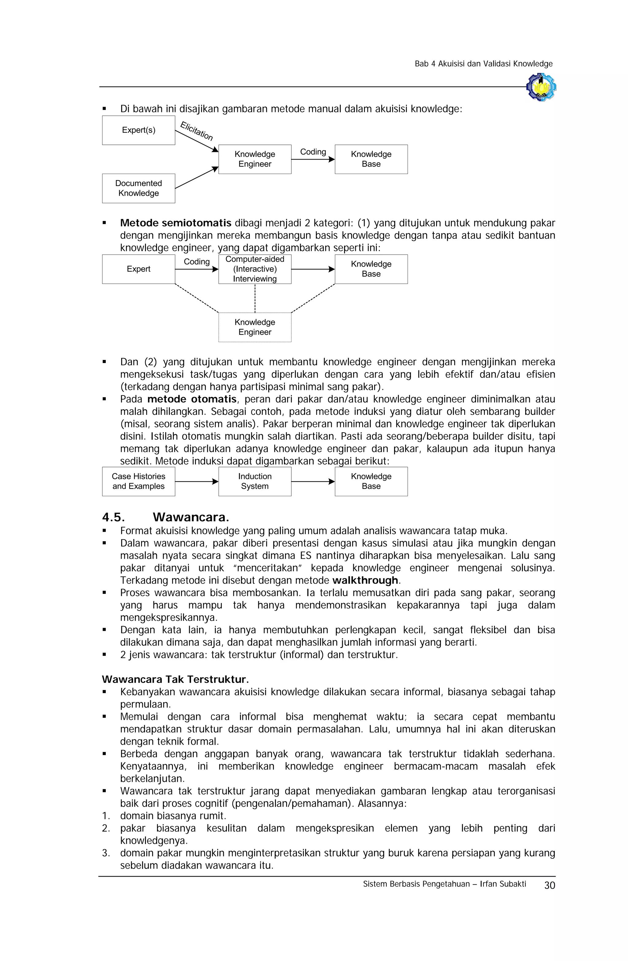 Bab 4 Akuisisi dan Validasi Knowledge




    Di bawah ini disajikan gambaran metode manual dalam akuisisi knowledge:
                   Elic
    Expert(s)             itat
                              ion

                                      Knowledge      Coding   Knowledge
                                       Engineer                 Base

  Documented
   Knowledge


    Metode semiotomatis dibagi menjadi 2 kategori: (1) yang ditujukan untuk mendukung pakar
    dengan mengijinkan mereka membangun basis knowledge dengan tanpa atau sedikit bantuan
    knowledge engineer, yang dapat digambarkan seperti ini:
                    Coding          Computer-aided
                                                              Knowledge
       Expert                        (Interactive)
                                                                Base
                                     Interviewing




                                      Knowledge
                                       Engineer


    Dan (2) yang ditujukan untuk membantu knowledge engineer dengan mengijinkan mereka
    mengeksekusi task/tugas yang diperlukan dengan cara yang lebih efektif dan/atau efisien
    (terkadang dengan hanya partisipasi minimal sang pakar).
    Pada metode otomatis, peran dari pakar dan/atau knowledge engineer diminimalkan atau
    malah dihilangkan. Sebagai contoh, pada metode induksi yang diatur oleh sembarang builder
    (misal, seorang sistem analis). Pakar berperan minimal dan knowledge engineer tak diperlukan
    disini. Istilah otomatis mungkin salah diartikan. Pasti ada seorang/beberapa builder disitu, tapi
    memang tak diperlukan adanya knowledge engineer dan pakar, kalaupun ada itupun hanya
    sedikit. Metode induksi dapat digambarkan sebagai berikut:
  Case Histories                       Induction              Knowledge
  and Examples                          System                  Base


4.5.            Wawancara.
    Format akuisisi knowledge yang paling umum adalah analisis wawancara tatap muka.
    Dalam wawancara, pakar diberi presentasi dengan kasus simulasi atau jika mungkin dengan
    masalah nyata secara singkat dimana ES nantinya diharapkan bisa menyelesaikan. Lalu sang
    pakar ditanyai untuk “menceritakan” kepada knowledge engineer mengenai solusinya.
    Terkadang metode ini disebut dengan metode walkthrough.
    Proses wawancara bisa membosankan. Ia terlalu memusatkan diri pada sang pakar, seorang
    yang harus mampu tak hanya mendemonstrasikan kepakarannya tapi juga dalam
    mengekspresikannya.
    Dengan kata lain, ia hanya membutuhkan perlengkapan kecil, sangat fleksibel dan bisa
    dilakukan dimana saja, dan dapat menghasilkan jumlah informasi yang berarti.
    2 jenis wawancara: tak terstruktur (informal) dan terstruktur.

Wawancara Tak Terstruktur.
   Kebanyakan wawancara akuisisi knowledge dilakukan secara informal, biasanya sebagai tahap
   permulaan.
   Memulai dengan cara informal bisa menghemat waktu; ia secara cepat membantu
   mendapatkan struktur dasar domain permasalahan. Lalu, umumnya hal ini akan diteruskan
   dengan teknik formal.
   Berbeda dengan anggapan banyak orang, wawancara tak terstruktur tidaklah sederhana.
   Kenyataannya, ini memberikan knowledge engineer bermacam-macam masalah efek
   berkelanjutan.
   Wawancara tak terstruktur jarang dapat menyediakan gambaran lengkap atau terorganisasi
   baik dari proses cognitif (pengenalan/pemahaman). Alasannya:
1. domain biasanya rumit.
2. pakar biasanya kesulitan dalam mengekspresikan elemen yang lebih penting dari
   knowledgenya.
3. domain pakar mungkin menginterpretasikan struktur yang buruk karena persiapan yang kurang
   sebelum diadakan wawancara itu.
                                                                Sistem Berbasis Pengetahuan – Irfan Subakti    30
 