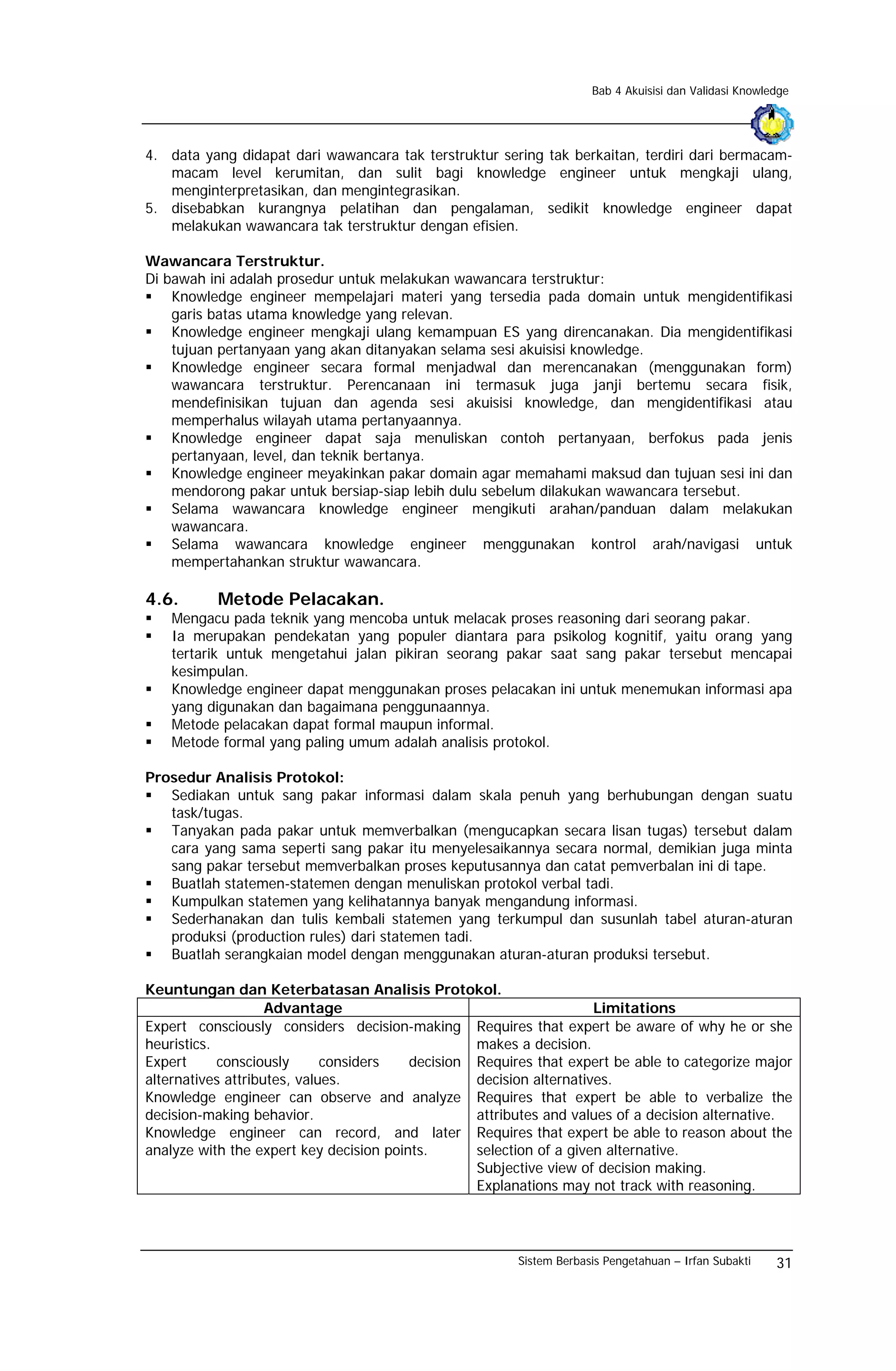 Bab 4 Akuisisi dan Validasi Knowledge




4. data yang didapat dari wawancara tak terstruktur sering tak berkaitan, terdiri dari bermacam-
   macam level kerumitan, dan sulit bagi knowledge engineer untuk mengkaji ulang,
   menginterpretasikan, dan mengintegrasikan.
5. disebabkan kurangnya pelatihan dan pengalaman, sedikit knowledge engineer dapat
   melakukan wawancara tak terstruktur dengan efisien.

Wawancara Terstruktur.
Di bawah ini adalah prosedur untuk melakukan wawancara terstruktur:
    Knowledge engineer mempelajari materi yang tersedia pada domain untuk mengidentifikasi
    garis batas utama knowledge yang relevan.
    Knowledge engineer mengkaji ulang kemampuan ES yang direncanakan. Dia mengidentifikasi
    tujuan pertanyaan yang akan ditanyakan selama sesi akuisisi knowledge.
    Knowledge engineer secara formal menjadwal dan merencanakan (menggunakan form)
    wawancara terstruktur. Perencanaan ini termasuk juga janji bertemu secara fisik,
    mendefinisikan tujuan dan agenda sesi akuisisi knowledge, dan mengidentifikasi atau
    memperhalus wilayah utama pertanyaannya.
    Knowledge engineer dapat saja menuliskan contoh pertanyaan, berfokus pada jenis
    pertanyaan, level, dan teknik bertanya.
    Knowledge engineer meyakinkan pakar domain agar memahami maksud dan tujuan sesi ini dan
    mendorong pakar untuk bersiap-siap lebih dulu sebelum dilakukan wawancara tersebut.
    Selama wawancara knowledge engineer mengikuti arahan/panduan dalam melakukan
    wawancara.
    Selama wawancara knowledge engineer menggunakan kontrol arah/navigasi untuk
    mempertahankan struktur wawancara.

4.6.       Metode Pelacakan.
   Mengacu pada teknik yang mencoba untuk melacak proses reasoning dari seorang pakar.
   Ia merupakan pendekatan yang populer diantara para psikolog kognitif, yaitu orang yang
   tertarik untuk mengetahui jalan pikiran seorang pakar saat sang pakar tersebut mencapai
   kesimpulan.
   Knowledge engineer dapat menggunakan proses pelacakan ini untuk menemukan informasi apa
   yang digunakan dan bagaimana penggunaannya.
   Metode pelacakan dapat formal maupun informal.
   Metode formal yang paling umum adalah analisis protokol.

Prosedur Analisis Protokol:
   Sediakan untuk sang pakar informasi dalam skala penuh yang berhubungan dengan suatu
   task/tugas.
   Tanyakan pada pakar untuk memverbalkan (mengucapkan secara lisan tugas) tersebut dalam
   cara yang sama seperti sang pakar itu menyelesaikannya secara normal, demikian juga minta
   sang pakar tersebut memverbalkan proses keputusannya dan catat pemverbalan ini di tape.
   Buatlah statemen-statemen dengan menuliskan protokol verbal tadi.
   Kumpulkan statemen yang kelihatannya banyak mengandung informasi.
   Sederhanakan dan tulis kembali statemen yang terkumpul dan susunlah tabel aturan-aturan
   produksi (production rules) dari statemen tadi.
   Buatlah serangkaian model dengan menggunakan aturan-aturan produksi tersebut.

Keuntungan dan Keterbatasan Analisis Protokol.
                    Advantage                                        Limitations
Expert consciously considers decision-making Requires that expert be aware of why he or she
heuristics.                                       makes a decision.
Expert      consciously      considers   decision Requires that expert be able to categorize major
alternatives attributes, values.                  decision alternatives.
Knowledge engineer can observe and analyze Requires that expert be able to verbalize the
decision-making behavior.                         attributes and values of a decision alternative.
Knowledge engineer can record, and later Requires that expert be able to reason about the
analyze with the expert key decision points.      selection of a given alternative.
                                                  Subjective view of decision making.
                                                  Explanations may not track with reasoning.




                                                        Sistem Berbasis Pengetahuan – Irfan Subakti    31
 