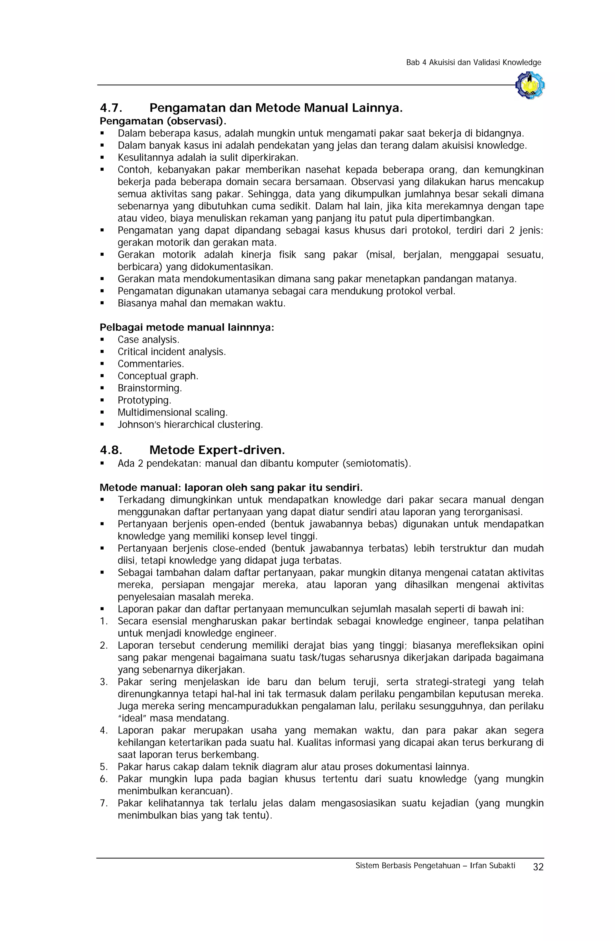 Bab 4 Akuisisi dan Validasi Knowledge




4.7.       Pengamatan dan Metode Manual Lainnya.
Pengamatan (observasi).
   Dalam beberapa kasus, adalah mungkin untuk mengamati pakar saat bekerja di bidangnya.
   Dalam banyak kasus ini adalah pendekatan yang jelas dan terang dalam akuisisi knowledge.
   Kesulitannya adalah ia sulit diperkirakan.
   Contoh, kebanyakan pakar memberikan nasehat kepada beberapa orang, dan kemungkinan
   bekerja pada beberapa domain secara bersamaan. Observasi yang dilakukan harus mencakup
   semua aktivitas sang pakar. Sehingga, data yang dikumpulkan jumlahnya besar sekali dimana
   sebenarnya yang dibutuhkan cuma sedikit. Dalam hal lain, jika kita merekamnya dengan tape
   atau video, biaya menuliskan rekaman yang panjang itu patut pula dipertimbangkan.
   Pengamatan yang dapat dipandang sebagai kasus khusus dari protokol, terdiri dari 2 jenis:
   gerakan motorik dan gerakan mata.
   Gerakan motorik adalah kinerja fisik sang pakar (misal, berjalan, menggapai sesuatu,
   berbicara) yang didokumentasikan.
   Gerakan mata mendokumentasikan dimana sang pakar menetapkan pandangan matanya.
   Pengamatan digunakan utamanya sebagai cara mendukung protokol verbal.
   Biasanya mahal dan memakan waktu.

Pelbagai metode manual lainnnya:
   Case analysis.
   Critical incident analysis.
   Commentaries.
   Conceptual graph.
   Brainstorming.
   Prototyping.
   Multidimensional scaling.
   Johnson’s hierarchical clustering.

4.8.       Metode Expert-driven.
   Ada 2 pendekatan: manual dan dibantu komputer (semiotomatis).

Metode manual: laporan oleh sang pakar itu sendiri.
   Terkadang dimungkinkan untuk mendapatkan knowledge dari pakar secara manual dengan
   menggunakan daftar pertanyaan yang dapat diatur sendiri atau laporan yang terorganisasi.
   Pertanyaan berjenis open-ended (bentuk jawabannya bebas) digunakan untuk mendapatkan
   knowledge yang memiliki konsep level tinggi.
   Pertanyaan berjenis close-ended (bentuk jawabannya terbatas) lebih terstruktur dan mudah
   diisi, tetapi knowledge yang didapat juga terbatas.
   Sebagai tambahan dalam daftar pertanyaan, pakar mungkin ditanya mengenai catatan aktivitas
   mereka, persiapan mengajar mereka, atau laporan yang dihasilkan mengenai aktivitas
   penyelesaian masalah mereka.
   Laporan pakar dan daftar pertanyaan memunculkan sejumlah masalah seperti di bawah ini:
1. Secara esensial mengharuskan pakar bertindak sebagai knowledge engineer, tanpa pelatihan
   untuk menjadi knowledge engineer.
2. Laporan tersebut cenderung memiliki derajat bias yang tinggi; biasanya merefleksikan opini
   sang pakar mengenai bagaimana suatu task/tugas seharusnya dikerjakan daripada bagaimana
   yang sebenarnya dikerjakan.
3. Pakar sering menjelaskan ide baru dan belum teruji, serta strategi-strategi yang telah
   direnungkannya tetapi hal-hal ini tak termasuk dalam perilaku pengambilan keputusan mereka.
   Juga mereka sering mencampuradukkan pengalaman lalu, perilaku sesungguhnya, dan perilaku
   “ideal” masa mendatang.
4. Laporan pakar merupakan usaha yang memakan waktu, dan para pakar akan segera
   kehilangan ketertarikan pada suatu hal. Kualitas informasi yang dicapai akan terus berkurang di
   saat laporan terus berkembang.
5. Pakar harus cakap dalam teknik diagram alur atau proses dokumentasi lainnya.
6. Pakar mungkin lupa pada bagian khusus tertentu dari suatu knowledge (yang mungkin
   menimbulkan kerancuan).
7. Pakar kelihatannya tak terlalu jelas dalam mengasosiasikan suatu kejadian (yang mungkin
   menimbulkan bias yang tak tentu).



                                                        Sistem Berbasis Pengetahuan – Irfan Subakti    32
 