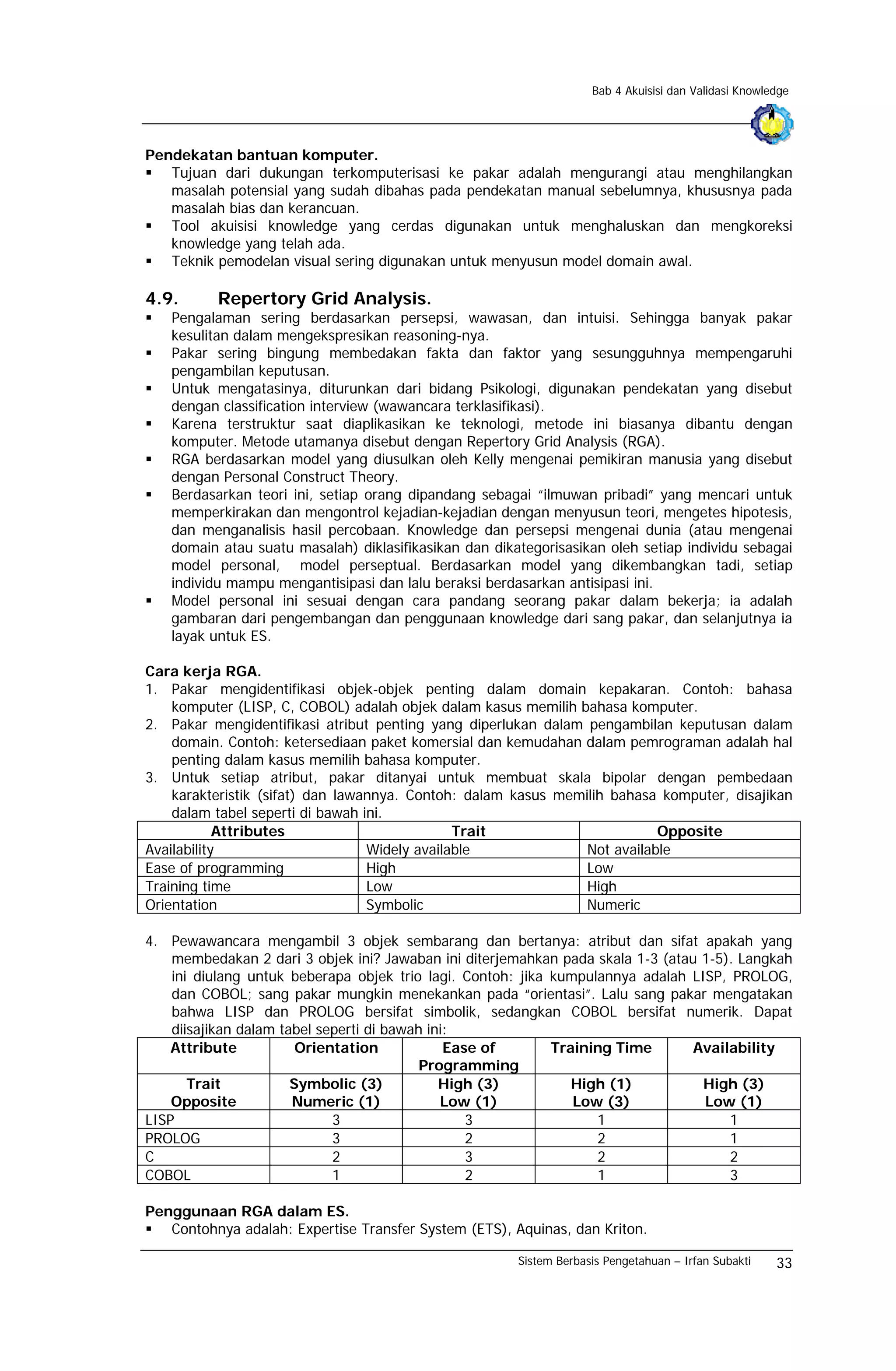 Bab 4 Akuisisi dan Validasi Knowledge




Pendekatan bantuan komputer.
   Tujuan dari dukungan terkomputerisasi ke pakar adalah mengurangi atau menghilangkan
   masalah potensial yang sudah dibahas pada pendekatan manual sebelumnya, khususnya pada
   masalah bias dan kerancuan.
   Tool akuisisi knowledge yang cerdas digunakan untuk menghaluskan dan mengkoreksi
   knowledge yang telah ada.
   Teknik pemodelan visual sering digunakan untuk menyusun model domain awal.

4.9.      Repertory Grid Analysis.
   Pengalaman sering berdasarkan persepsi, wawasan, dan intuisi. Sehingga banyak pakar
   kesulitan dalam mengekspresikan reasoning-nya.
   Pakar sering bingung membedakan fakta dan faktor yang sesungguhnya mempengaruhi
   pengambilan keputusan.
   Untuk mengatasinya, diturunkan dari bidang Psikologi, digunakan pendekatan yang disebut
   dengan classification interview (wawancara terklasifikasi).
   Karena terstruktur saat diaplikasikan ke teknologi, metode ini biasanya dibantu dengan
   komputer. Metode utamanya disebut dengan Repertory Grid Analysis (RGA).
   RGA berdasarkan model yang diusulkan oleh Kelly mengenai pemikiran manusia yang disebut
   dengan Personal Construct Theory.
   Berdasarkan teori ini, setiap orang dipandang sebagai “ilmuwan pribadi” yang mencari untuk
   memperkirakan dan mengontrol kejadian-kejadian dengan menyusun teori, mengetes hipotesis,
   dan menganalisis hasil percobaan. Knowledge dan persepsi mengenai dunia (atau mengenai
   domain atau suatu masalah) diklasifikasikan dan dikategorisasikan oleh setiap individu sebagai
   model personal, model perseptual. Berdasarkan model yang dikembangkan tadi, setiap
   individu mampu mengantisipasi dan lalu beraksi berdasarkan antisipasi ini.
   Model personal ini sesuai dengan cara pandang seorang pakar dalam bekerja; ia adalah
   gambaran dari pengembangan dan penggunaan knowledge dari sang pakar, dan selanjutnya ia
   layak untuk ES.

Cara kerja RGA.
1. Pakar mengidentifikasi objek-objek penting dalam domain kepakaran. Contoh: bahasa
    komputer (LISP, C, COBOL) adalah objek dalam kasus memilih bahasa komputer.
2. Pakar mengidentifikasi atribut penting yang diperlukan dalam pengambilan keputusan dalam
    domain. Contoh: ketersediaan paket komersial dan kemudahan dalam pemrograman adalah hal
    penting dalam kasus memilih bahasa komputer.
3. Untuk setiap atribut, pakar ditanyai untuk membuat skala bipolar dengan pembedaan
    karakteristik (sifat) dan lawannya. Contoh: dalam kasus memilih bahasa komputer, disajikan
    dalam tabel seperti di bawah ini.
            Attributes                         Trait                       Opposite
Availability                      Widely available              Not available
Ease of programming               High                          Low
Training time                     Low                           High
Orientation                       Symbolic                      Numeric

4. Pewawancara mengambil 3 objek sembarang dan bertanya: atribut dan sifat apakah yang
    membedakan 2 dari 3 objek ini? Jawaban ini diterjemahkan pada skala 1-3 (atau 1-5). Langkah
    ini diulang untuk beberapa objek trio lagi. Contoh: jika kumpulannya adalah LISP, PROLOG,
    dan COBOL; sang pakar mungkin menekankan pada “orientasi”. Lalu sang pakar mengatakan
    bahwa LISP dan PROLOG bersifat simbolik, sedangkan COBOL bersifat numerik. Dapat
    diisajikan dalam tabel seperti di bawah ini:
    Attribute           Orientation            Ease of       Training Time       Availability
                                           Programming
       Trait           Symbolic (3)           High (3)          High (1)          High (3)
    Opposite           Numeric (1)            Low (1)           Low (3)           Low (1)
LISP                         3                    3                1                  1
PROLOG                       3                    2                2                  1
C                            2                    3                2                  2
COBOL                        1                    2                1                  3

Penggunaan RGA dalam ES.
   Contohnya adalah: Expertise Transfer System (ETS), Aquinas, dan Kriton.

                                                       Sistem Berbasis Pengetahuan – Irfan Subakti    33
 