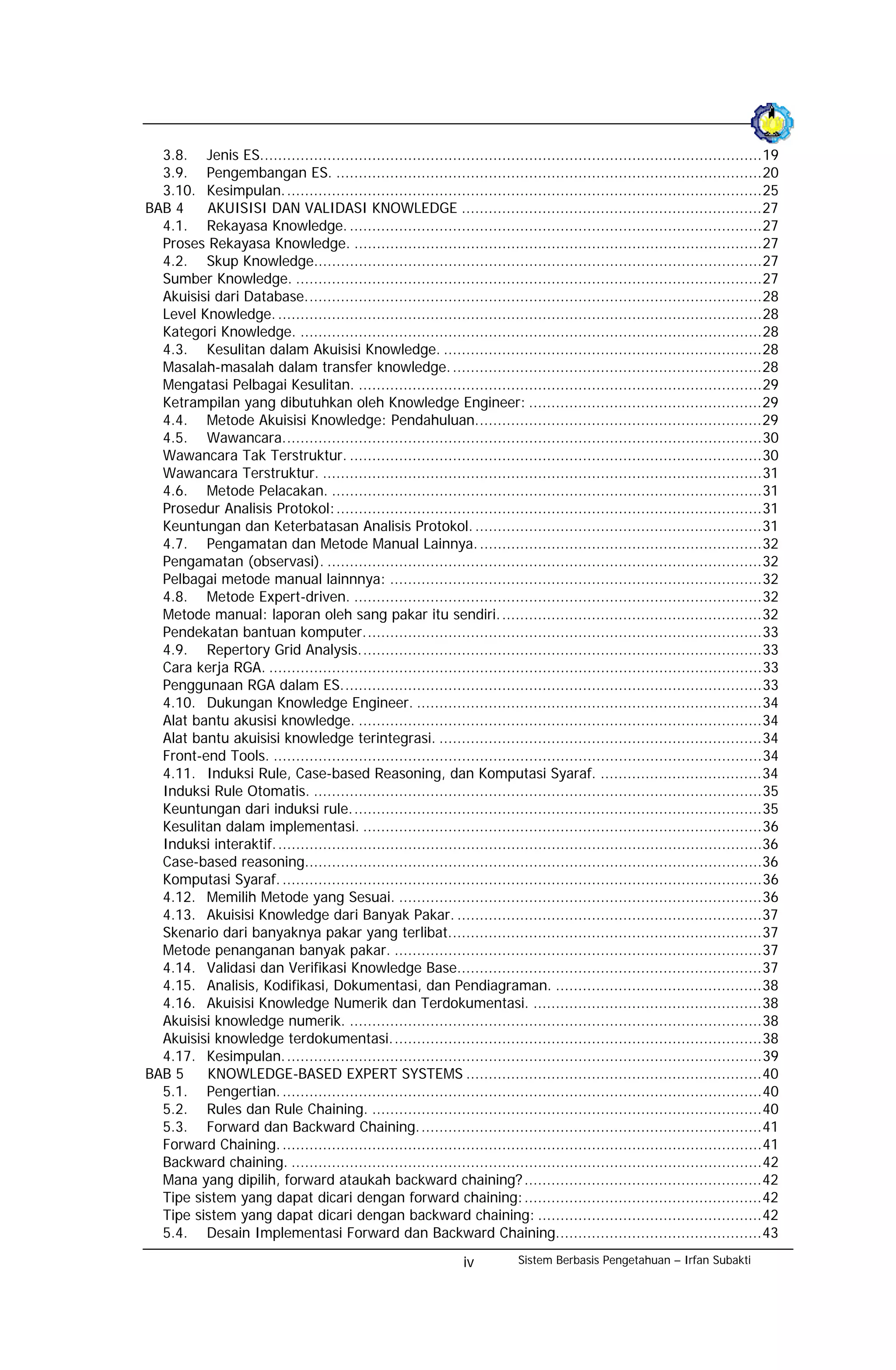 3.8. Jenis ES................................................................................................................19
  3.9. Pengembangan ES. ...............................................................................................20
  3.10. Kesimpulan. ..........................................................................................................25
BAB 4    AKUISISI DAN VALIDASI KNOWLEDGE ...................................................................27
  4.1. Rekayasa Knowledge. ............................................................................................27
  Proses Rekayasa Knowledge. ...........................................................................................27
  4.2. Skup Knowledge....................................................................................................27
  Sumber Knowledge. ........................................................................................................27
  Akuisisi dari Database......................................................................................................28
  Level Knowledge. ............................................................................................................28
  Kategori Knowledge. .......................................................................................................28
  4.3. Kesulitan dalam Akuisisi Knowledge. .......................................................................28
  Masalah-masalah dalam transfer knowledge. .....................................................................28
  Mengatasi Pelbagai Kesulitan. ..........................................................................................29
  Ketrampilan yang dibutuhkan oleh Knowledge Engineer: ....................................................29
  4.4. Metode Akuisisi Knowledge: Pendahuluan................................................................29
  4.5. Wawancara...........................................................................................................30
  Wawancara Tak Terstruktur. ............................................................................................30
  Wawancara Terstruktur. ..................................................................................................31
  4.6. Metode Pelacakan. ................................................................................................31
  Prosedur Analisis Protokol:...............................................................................................31
  Keuntungan dan Keterbatasan Analisis Protokol. ................................................................31
  4.7. Pengamatan dan Metode Manual Lainnya. ...............................................................32
  Pengamatan (observasi). .................................................................................................32
  Pelbagai metode manual lainnnya: ...................................................................................32
  4.8. Metode Expert-driven. ...........................................................................................32
  Metode manual: laporan oleh sang pakar itu sendiri...........................................................32
  Pendekatan bantuan komputer.........................................................................................33
  4.9. Repertory Grid Analysis..........................................................................................33
  Cara kerja RGA. ..............................................................................................................33
  Penggunaan RGA dalam ES..............................................................................................33
  4.10. Dukungan Knowledge Engineer. .............................................................................34
  Alat bantu akusisi knowledge. ..........................................................................................34
  Alat bantu akuisisi knowledge terintegrasi. ........................................................................34
  Front-end Tools. .............................................................................................................34
  4.11. Induksi Rule, Case-based Reasoning, dan Komputasi Syaraf. ....................................34
  Induksi Rule Otomatis. ....................................................................................................35
  Keuntungan dari induksi rule............................................................................................35
  Kesulitan dalam implementasi. .........................................................................................36
  Induksi interaktif. ............................................................................................................36
  Case-based reasoning......................................................................................................36
  Komputasi Syaraf. ...........................................................................................................36
  4.12. Memilih Metode yang Sesuai. .................................................................................36
  4.13. Akuisisi Knowledge dari Banyak Pakar. ....................................................................37
  Skenario dari banyaknya pakar yang terlibat......................................................................37
  Metode penanganan banyak pakar. ..................................................................................37
  4.14. Validasi dan Verifikasi Knowledge Base....................................................................37
  4.15. Analisis, Kodifikasi, Dokumentasi, dan Pendiagraman. ..............................................38
  4.16. Akuisisi Knowledge Numerik dan Terdokumentasi. ...................................................38
  Akuisisi knowledge numerik. ............................................................................................38
  Akuisisi knowledge terdokumentasi...................................................................................38
  4.17. Kesimpulan. ..........................................................................................................39
BAB 5    KNOWLEDGE-BASED EXPERT SYSTEMS ..................................................................40
  5.1. Pengertian. ...........................................................................................................40
  5.2. Rules dan Rule Chaining. .......................................................................................40
  5.3. Forward dan Backward Chaining.............................................................................41
  Forward Chaining. ...........................................................................................................41
  Backward chaining. .........................................................................................................42
  Mana yang dipilih, forward ataukah backward chaining? .....................................................42
  Tipe sistem yang dapat dicari dengan forward chaining:.....................................................42
  Tipe sistem yang dapat dicari dengan backward chaining: ..................................................42
  5.4. Desain Implementasi Forward dan Backward Chaining..............................................43
                                                                  iv         Sistem Berbasis Pengetahuan – Irfan Subakti
 