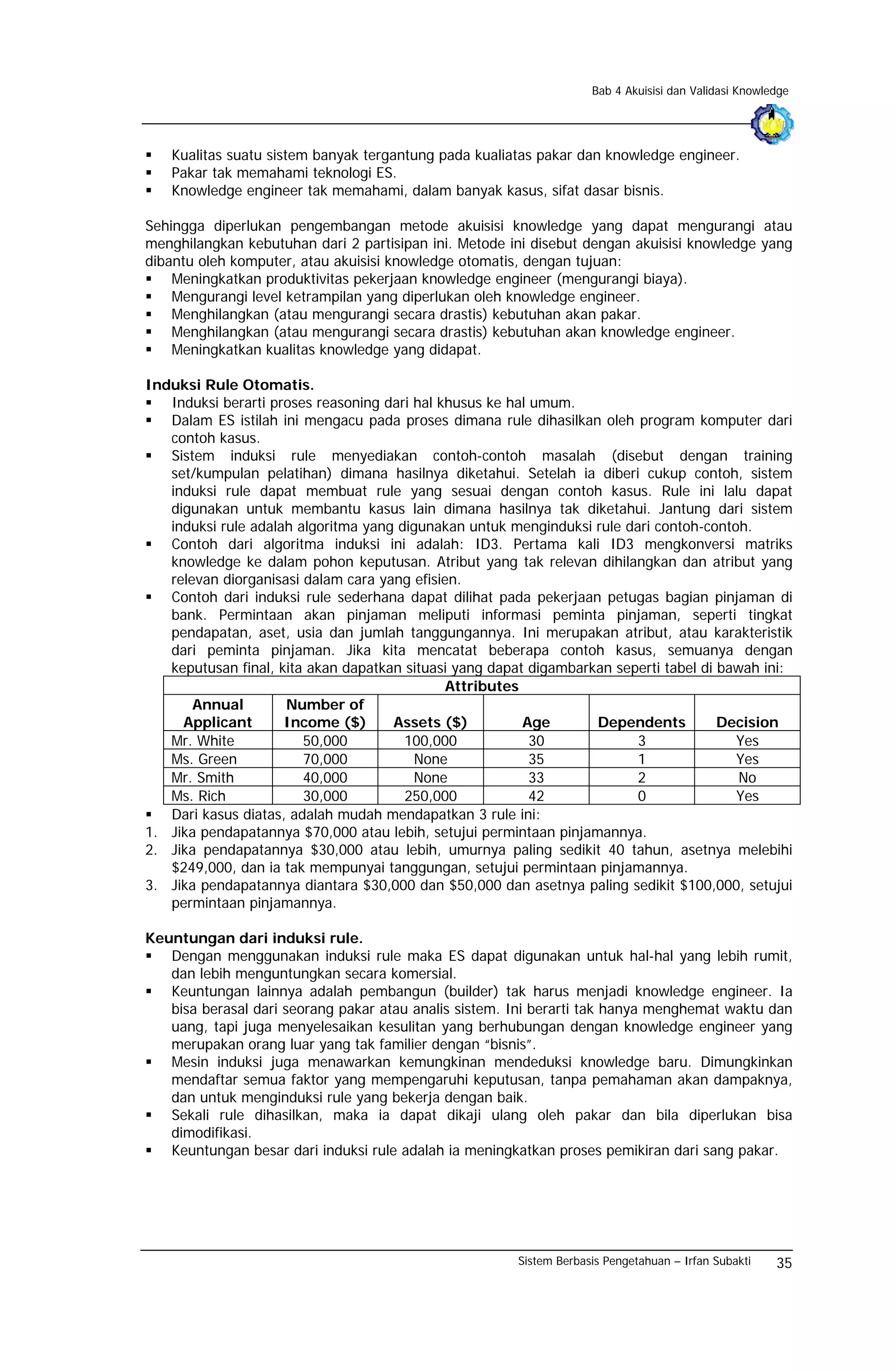 Bab 4 Akuisisi dan Validasi Knowledge




   Kualitas suatu sistem banyak tergantung pada kualiatas pakar dan knowledge engineer.
   Pakar tak memahami teknologi ES.
   Knowledge engineer tak memahami, dalam banyak kasus, sifat dasar bisnis.

Sehingga diperlukan pengembangan metode akuisisi knowledge yang dapat mengurangi atau
menghilangkan kebutuhan dari 2 partisipan ini. Metode ini disebut dengan akuisisi knowledge yang
dibantu oleh komputer, atau akuisisi knowledge otomatis, dengan tujuan:
    Meningkatkan produktivitas pekerjaan knowledge engineer (mengurangi biaya).
    Mengurangi level ketrampilan yang diperlukan oleh knowledge engineer.
    Menghilangkan (atau mengurangi secara drastis) kebutuhan akan pakar.
    Menghilangkan (atau mengurangi secara drastis) kebutuhan akan knowledge engineer.
    Meningkatkan kualitas knowledge yang didapat.

Induksi Rule Otomatis.
   Induksi berarti proses reasoning dari hal khusus ke hal umum.
   Dalam ES istilah ini mengacu pada proses dimana rule dihasilkan oleh program komputer dari
   contoh kasus.
   Sistem induksi rule menyediakan contoh-contoh masalah (disebut dengan training
   set/kumpulan pelatihan) dimana hasilnya diketahui. Setelah ia diberi cukup contoh, sistem
   induksi rule dapat membuat rule yang sesuai dengan contoh kasus. Rule ini lalu dapat
   digunakan untuk membantu kasus lain dimana hasilnya tak diketahui. Jantung dari sistem
   induksi rule adalah algoritma yang digunakan untuk menginduksi rule dari contoh-contoh.
   Contoh dari algoritma induksi ini adalah: ID3. Pertama kali ID3 mengkonversi matriks
   knowledge ke dalam pohon keputusan. Atribut yang tak relevan dihilangkan dan atribut yang
   relevan diorganisasi dalam cara yang efisien.
   Contoh dari induksi rule sederhana dapat dilihat pada pekerjaan petugas bagian pinjaman di
   bank. Permintaan akan pinjaman meliputi informasi peminta pinjaman, seperti tingkat
   pendapatan, aset, usia dan jumlah tanggungannya. Ini merupakan atribut, atau karakteristik
   dari peminta pinjaman. Jika kita mencatat beberapa contoh kasus, semuanya dengan
   keputusan final, kita akan dapatkan situasi yang dapat digambarkan seperti tabel di bawah ini:
                                              Attributes
       Annual        Number of
     Applicant       Income ($)      Assets ($)          Age       Dependents          Decision
   Mr. White            50,000         100,000             30            3               Yes
   Ms. Green            70,000           None              35            1               Yes
   Mr. Smith            40,000           None              33            2                No
   Ms. Rich             30,000         250,000             42            0               Yes
   Dari kasus diatas, adalah mudah mendapatkan 3 rule ini:
1. Jika pendapatannya $70,000 atau lebih, setujui permintaan pinjamannya.
2. Jika pendapatannya $30,000 atau lebih, umurnya paling sedikit 40 tahun, asetnya melebihi
   $249,000, dan ia tak mempunyai tanggungan, setujui permintaan pinjamannya.
3. Jika pendapatannya diantara $30,000 dan $50,000 dan asetnya paling sedikit $100,000, setujui
   permintaan pinjamannya.

Keuntungan dari induksi rule.
   Dengan menggunakan induksi rule maka ES dapat digunakan untuk hal-hal yang lebih rumit,
   dan lebih menguntungkan secara komersial.
   Keuntungan lainnya adalah pembangun (builder) tak harus menjadi knowledge engineer. Ia
   bisa berasal dari seorang pakar atau analis sistem. Ini berarti tak hanya menghemat waktu dan
   uang, tapi juga menyelesaikan kesulitan yang berhubungan dengan knowledge engineer yang
   merupakan orang luar yang tak familier dengan “bisnis”.
   Mesin induksi juga menawarkan kemungkinan mendeduksi knowledge baru. Dimungkinkan
   mendaftar semua faktor yang mempengaruhi keputusan, tanpa pemahaman akan dampaknya,
   dan untuk menginduksi rule yang bekerja dengan baik.
   Sekali rule dihasilkan, maka ia dapat dikaji ulang oleh pakar dan bila diperlukan bisa
   dimodifikasi.
   Keuntungan besar dari induksi rule adalah ia meningkatkan proses pemikiran dari sang pakar.




                                                       Sistem Berbasis Pengetahuan – Irfan Subakti    35
 