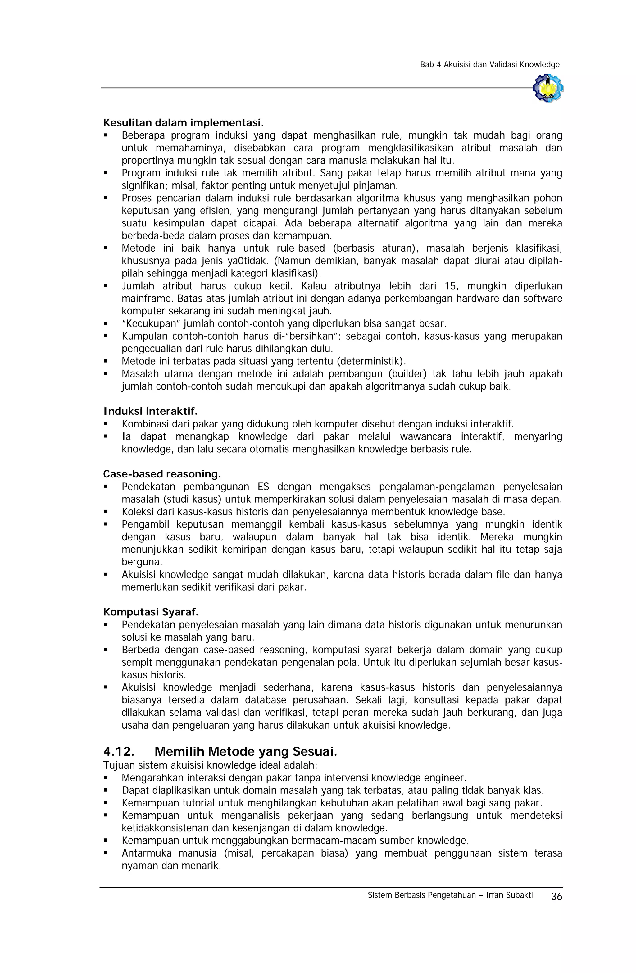 Bab 4 Akuisisi dan Validasi Knowledge




Kesulitan dalam implementasi.
   Beberapa program induksi yang dapat menghasilkan rule, mungkin tak mudah bagi orang
   untuk memahaminya, disebabkan cara program mengklasifikasikan atribut masalah dan
   propertinya mungkin tak sesuai dengan cara manusia melakukan hal itu.
   Program induksi rule tak memilih atribut. Sang pakar tetap harus memilih atribut mana yang
   signifikan; misal, faktor penting untuk menyetujui pinjaman.
   Proses pencarian dalam induksi rule berdasarkan algoritma khusus yang menghasilkan pohon
   keputusan yang efisien, yang mengurangi jumlah pertanyaan yang harus ditanyakan sebelum
   suatu kesimpulan dapat dicapai. Ada beberapa alternatif algoritma yang lain dan mereka
   berbeda-beda dalam proses dan kemampuan.
   Metode ini baik hanya untuk rule-based (berbasis aturan), masalah berjenis klasifikasi,
   khususnya pada jenis ya0tidak. (Namun demikian, banyak masalah dapat diurai atau dipilah-
   pilah sehingga menjadi kategori klasifikasi).
   Jumlah atribut harus cukup kecil. Kalau atributnya lebih dari 15, mungkin diperlukan
   mainframe. Batas atas jumlah atribut ini dengan adanya perkembangan hardware dan software
   komputer sekarang ini sudah meningkat jauh.
   “Kecukupan” jumlah contoh-contoh yang diperlukan bisa sangat besar.
   Kumpulan contoh-contoh harus di-“bersihkan”; sebagai contoh, kasus-kasus yang merupakan
   pengecualian dari rule harus dihilangkan dulu.
   Metode ini terbatas pada situasi yang tertentu (deterministik).
   Masalah utama dengan metode ini adalah pembangun (builder) tak tahu lebih jauh apakah
   jumlah contoh-contoh sudah mencukupi dan apakah algoritmanya sudah cukup baik.

Induksi interaktif.
   Kombinasi dari pakar yang didukung oleh komputer disebut dengan induksi interaktif.
   Ia dapat menangkap knowledge dari pakar melalui wawancara interaktif, menyaring
   knowledge, dan lalu secara otomatis menghasilkan knowledge berbasis rule.

Case-based reasoning.
   Pendekatan pembangunan ES dengan mengakses pengalaman-pengalaman penyelesaian
   masalah (studi kasus) untuk memperkirakan solusi dalam penyelesaian masalah di masa depan.
   Koleksi dari kasus-kasus historis dan penyelesaiannya membentuk knowledge base.
   Pengambil keputusan memanggil kembali kasus-kasus sebelumnya yang mungkin identik
   dengan kasus baru, walaupun dalam banyak hal tak bisa identik. Mereka mungkin
   menunjukkan sedikit kemiripan dengan kasus baru, tetapi walaupun sedikit hal itu tetap saja
   berguna.
   Akuisisi knowledge sangat mudah dilakukan, karena data historis berada dalam file dan hanya
   memerlukan sedikit verifikasi dari pakar.

Komputasi Syaraf.
   Pendekatan penyelesaian masalah yang lain dimana data historis digunakan untuk menurunkan
  solusi ke masalah yang baru.
   Berbeda dengan case-based reasoning, komputasi syaraf bekerja dalam domain yang cukup
  sempit menggunakan pendekatan pengenalan pola. Untuk itu diperlukan sejumlah besar kasus-
  kasus historis.
   Akuisisi knowledge menjadi sederhana, karena kasus-kasus historis dan penyelesaiannya
  biasanya tersedia dalam database perusahaan. Sekali lagi, konsultasi kepada pakar dapat
  dilakukan selama validasi dan verifikasi, tetapi peran mereka sudah jauh berkurang, dan juga
  usaha dan pengeluaran yang harus dilakukan untuk akuisisi knowledge.

4.12.     Memilih Metode yang Sesuai.
Tujuan sistem akuisisi knowledge ideal adalah:
    Mengarahkan interaksi dengan pakar tanpa intervensi knowledge engineer.
    Dapat diaplikasikan untuk domain masalah yang tak terbatas, atau paling tidak banyak klas.
    Kemampuan tutorial untuk menghilangkan kebutuhan akan pelatihan awal bagi sang pakar.
    Kemampuan untuk menganalisis pekerjaan yang sedang berlangsung untuk mendeteksi
    ketidakkonsistenan dan kesenjangan di dalam knowledge.
    Kemampuan untuk menggabungkan bermacam-macam sumber knowledge.
    Antarmuka manusia (misal, percakapan biasa) yang membuat penggunaan sistem terasa
    nyaman dan menarik.

                                                      Sistem Berbasis Pengetahuan – Irfan Subakti    36
 