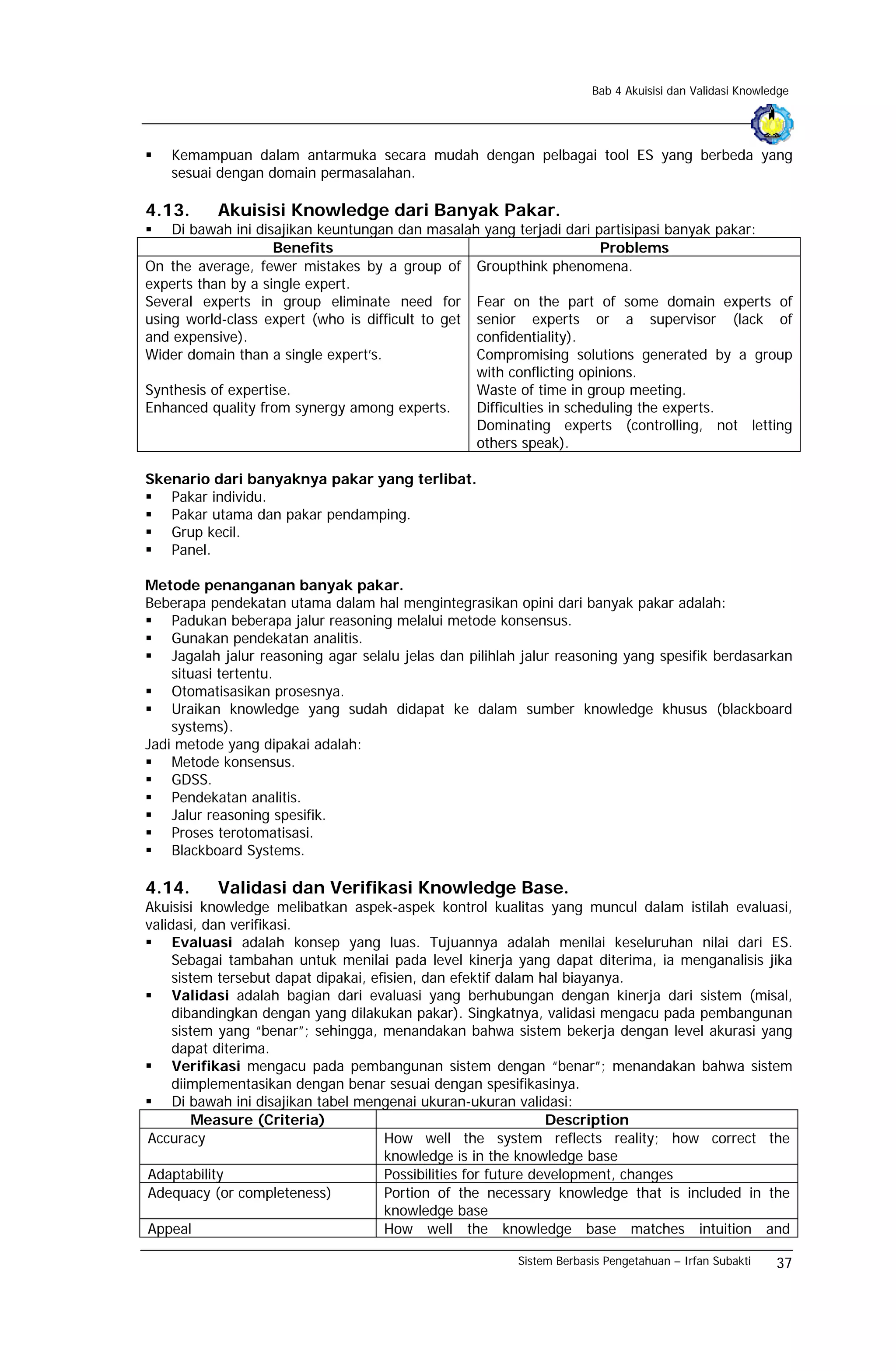 Bab 4 Akuisisi dan Validasi Knowledge




    Kemampuan dalam antarmuka secara mudah dengan pelbagai tool ES yang berbeda yang
    sesuai dengan domain permasalahan.

4.13.      Akuisisi Knowledge dari Banyak Pakar.
    Di bawah ini disajikan keuntungan dan masalah yang terjadi dari partisipasi banyak pakar:
                    Benefits                                           Problems
On the average, fewer mistakes by a group of Groupthink phenomena.
experts than by a single expert.
Several experts in group eliminate need for Fear on the part of some domain experts of
using world-class expert (who is difficult to get senior experts or a supervisor (lack of
and expensive).                                   confidentiality).
Wider domain than a single expert’s.              Compromising solutions generated by a group
                                                  with conflicting opinions.
Synthesis of expertise.                           Waste of time in group meeting.
Enhanced quality from synergy among experts.      Difficulties in scheduling the experts.
                                                  Dominating experts (controlling, not letting
                                                  others speak).

Skenario dari banyaknya pakar yang terlibat.
   Pakar individu.
   Pakar utama dan pakar pendamping.
   Grup kecil.
   Panel.

Metode penanganan banyak pakar.
Beberapa pendekatan utama dalam hal mengintegrasikan opini dari banyak pakar adalah:
    Padukan beberapa jalur reasoning melalui metode konsensus.
    Gunakan pendekatan analitis.
    Jagalah jalur reasoning agar selalu jelas dan pilihlah jalur reasoning yang spesifik berdasarkan
    situasi tertentu.
    Otomatisasikan prosesnya.
    Uraikan knowledge yang sudah didapat ke dalam sumber knowledge khusus (blackboard
    systems).
Jadi metode yang dipakai adalah:
    Metode konsensus.
    GDSS.
    Pendekatan analitis.
    Jalur reasoning spesifik.
    Proses terotomatisasi.
    Blackboard Systems.

4.14.      Validasi dan Verifikasi Knowledge Base.
Akuisisi knowledge melibatkan aspek-aspek kontrol kualitas yang muncul dalam istilah evaluasi,
validasi, dan verifikasi.
     Evaluasi adalah konsep yang luas. Tujuannya adalah menilai keseluruhan nilai dari ES.
     Sebagai tambahan untuk menilai pada level kinerja yang dapat diterima, ia menganalisis jika
     sistem tersebut dapat dipakai, efisien, dan efektif dalam hal biayanya.
     Validasi adalah bagian dari evaluasi yang berhubungan dengan kinerja dari sistem (misal,
     dibandingkan dengan yang dilakukan pakar). Singkatnya, validasi mengacu pada pembangunan
     sistem yang “benar”; sehingga, menandakan bahwa sistem bekerja dengan level akurasi yang
     dapat diterima.
     Verifikasi mengacu pada pembangunan sistem dengan “benar”; menandakan bahwa sistem
     diimplementasikan dengan benar sesuai dengan spesifikasinya.
     Di bawah ini disajikan tabel mengenai ukuran-ukuran validasi:
         Measure (Criteria)                                      Description
Accuracy                              How well the system reflects reality; how correct the
                                      knowledge is in the knowledge base
Adaptability                          Possibilities for future development, changes
Adequacy (or completeness)            Portion of the necessary knowledge that is included in the
                                      knowledge base
Appeal                                How well the knowledge base matches intuition and

                                                         Sistem Berbasis Pengetahuan – Irfan Subakti    37
 