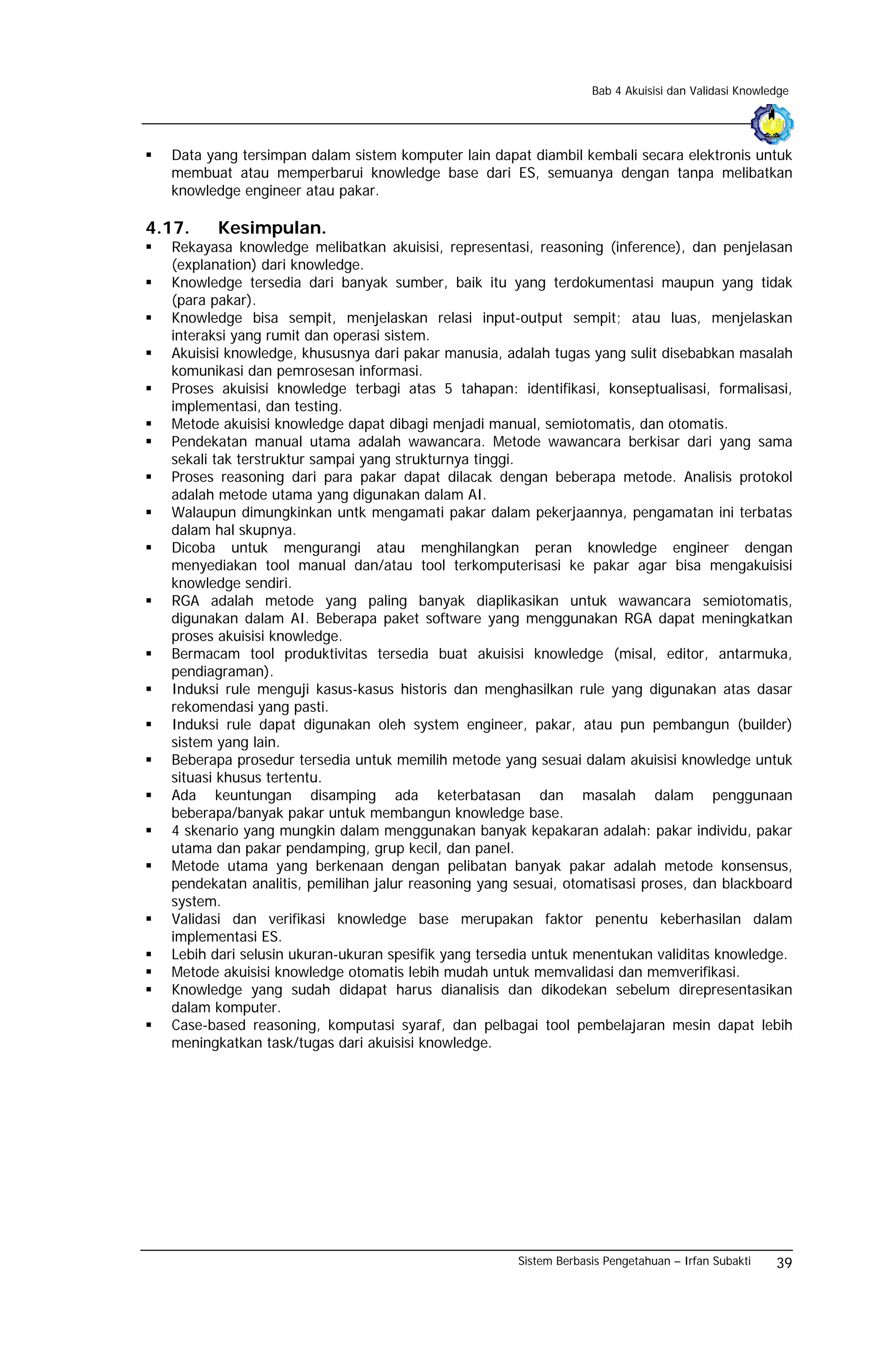 Bab 4 Akuisisi dan Validasi Knowledge




  Data yang tersimpan dalam sistem komputer lain dapat diambil kembali secara elektronis untuk
  membuat atau memperbarui knowledge base dari ES, semuanya dengan tanpa melibatkan
  knowledge engineer atau pakar.

4.17.    Kesimpulan.
  Rekayasa knowledge melibatkan akuisisi, representasi, reasoning (inference), dan penjelasan
  (explanation) dari knowledge.
  Knowledge tersedia dari banyak sumber, baik itu yang terdokumentasi maupun yang tidak
  (para pakar).
  Knowledge bisa sempit, menjelaskan relasi input-output sempit; atau luas, menjelaskan
  interaksi yang rumit dan operasi sistem.
  Akuisisi knowledge, khususnya dari pakar manusia, adalah tugas yang sulit disebabkan masalah
  komunikasi dan pemrosesan informasi.
  Proses akuisisi knowledge terbagi atas 5 tahapan: identifikasi, konseptualisasi, formalisasi,
  implementasi, dan testing.
  Metode akuisisi knowledge dapat dibagi menjadi manual, semiotomatis, dan otomatis.
  Pendekatan manual utama adalah wawancara. Metode wawancara berkisar dari yang sama
  sekali tak terstruktur sampai yang strukturnya tinggi.
  Proses reasoning dari para pakar dapat dilacak dengan beberapa metode. Analisis protokol
  adalah metode utama yang digunakan dalam AI.
  Walaupun dimungkinkan untk mengamati pakar dalam pekerjaannya, pengamatan ini terbatas
  dalam hal skupnya.
  Dicoba untuk mengurangi atau menghilangkan peran knowledge engineer dengan
  menyediakan tool manual dan/atau tool terkomputerisasi ke pakar agar bisa mengakuisisi
  knowledge sendiri.
  RGA adalah metode yang paling banyak diaplikasikan untuk wawancara semiotomatis,
  digunakan dalam AI. Beberapa paket software yang menggunakan RGA dapat meningkatkan
  proses akuisisi knowledge.
  Bermacam tool produktivitas tersedia buat akuisisi knowledge (misal, editor, antarmuka,
  pendiagraman).
  Induksi rule menguji kasus-kasus historis dan menghasilkan rule yang digunakan atas dasar
  rekomendasi yang pasti.
  Induksi rule dapat digunakan oleh system engineer, pakar, atau pun pembangun (builder)
  sistem yang lain.
  Beberapa prosedur tersedia untuk memilih metode yang sesuai dalam akuisisi knowledge untuk
  situasi khusus tertentu.
  Ada keuntungan disamping ada keterbatasan dan masalah dalam penggunaan
  beberapa/banyak pakar untuk membangun knowledge base.
  4 skenario yang mungkin dalam menggunakan banyak kepakaran adalah: pakar individu, pakar
  utama dan pakar pendamping, grup kecil, dan panel.
  Metode utama yang berkenaan dengan pelibatan banyak pakar adalah metode konsensus,
  pendekatan analitis, pemilihan jalur reasoning yang sesuai, otomatisasi proses, dan blackboard
  system.
  Validasi dan verifikasi knowledge base merupakan faktor penentu keberhasilan dalam
  implementasi ES.
  Lebih dari selusin ukuran-ukuran spesifik yang tersedia untuk menentukan validitas knowledge.
  Metode akuisisi knowledge otomatis lebih mudah untuk memvalidasi dan memverifikasi.
  Knowledge yang sudah didapat harus dianalisis dan dikodekan sebelum direpresentasikan
  dalam komputer.
  Case-based reasoning, komputasi syaraf, dan pelbagai tool pembelajaran mesin dapat lebih
  meningkatkan task/tugas dari akuisisi knowledge.




                                                      Sistem Berbasis Pengetahuan – Irfan Subakti    39
 