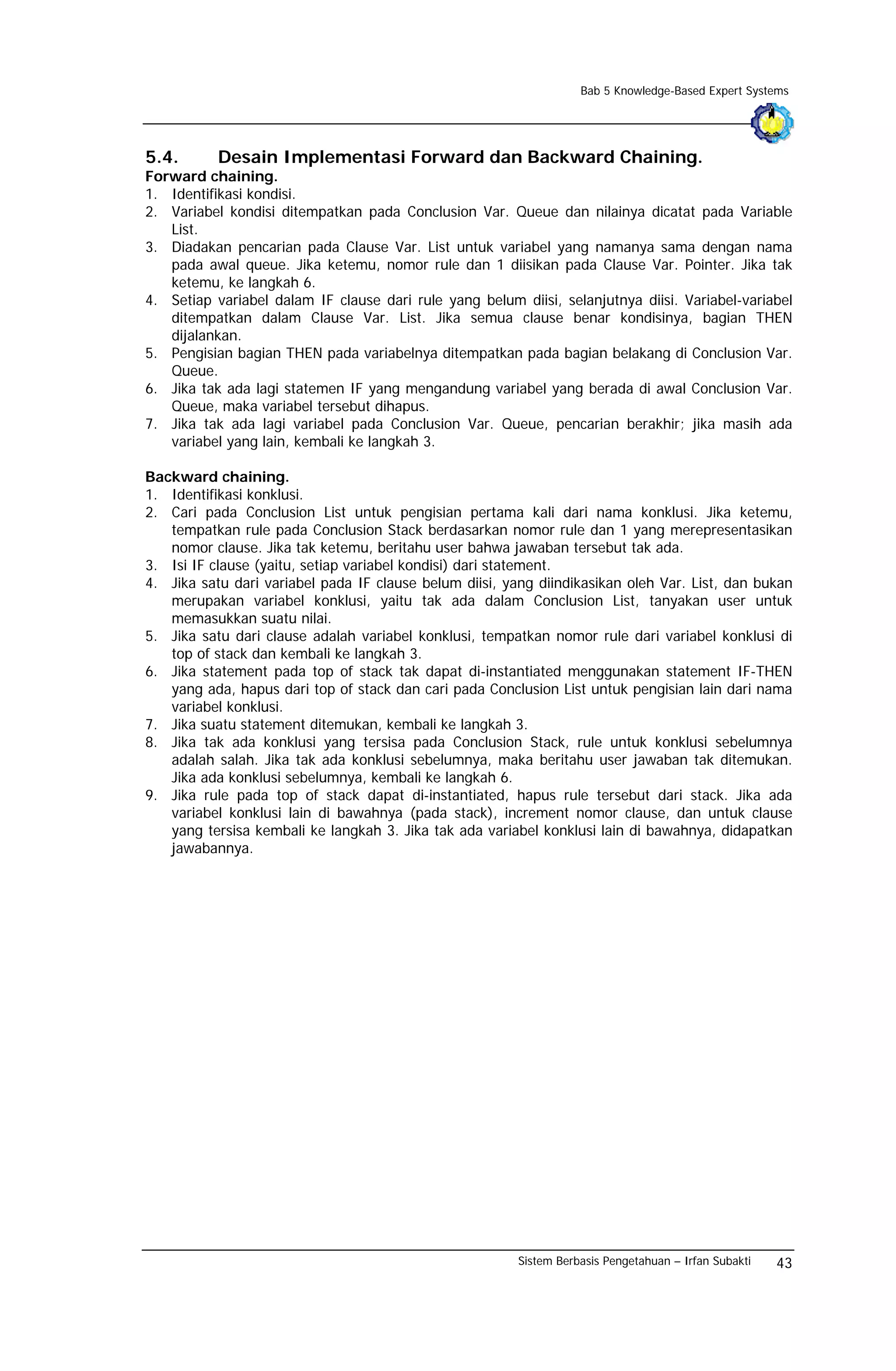 Bab 5 Knowledge-Based Expert Systems




5.4.       Desain Implementasi Forward dan Backward Chaining.
Forward chaining.
1. Identifikasi kondisi.
2. Variabel kondisi ditempatkan pada Conclusion Var. Queue dan nilainya dicatat pada Variable
   List.
3. Diadakan pencarian pada Clause Var. List untuk variabel yang namanya sama dengan nama
   pada awal queue. Jika ketemu, nomor rule dan 1 diisikan pada Clause Var. Pointer. Jika tak
   ketemu, ke langkah 6.
4. Setiap variabel dalam IF clause dari rule yang belum diisi, selanjutnya diisi. Variabel-variabel
   ditempatkan dalam Clause Var. List. Jika semua clause benar kondisinya, bagian THEN
   dijalankan.
5. Pengisian bagian THEN pada variabelnya ditempatkan pada bagian belakang di Conclusion Var.
   Queue.
6. Jika tak ada lagi statemen IF yang mengandung variabel yang berada di awal Conclusion Var.
   Queue, maka variabel tersebut dihapus.
7. Jika tak ada lagi variabel pada Conclusion Var. Queue, pencarian berakhir; jika masih ada
   variabel yang lain, kembali ke langkah 3.

Backward chaining.
1. Identifikasi konklusi.
2. Cari pada Conclusion List untuk pengisian pertama kali dari nama konklusi. Jika ketemu,
   tempatkan rule pada Conclusion Stack berdasarkan nomor rule dan 1 yang merepresentasikan
   nomor clause. Jika tak ketemu, beritahu user bahwa jawaban tersebut tak ada.
3. Isi IF clause (yaitu, setiap variabel kondisi) dari statement.
4. Jika satu dari variabel pada IF clause belum diisi, yang diindikasikan oleh Var. List, dan bukan
   merupakan variabel konklusi, yaitu tak ada dalam Conclusion List, tanyakan user untuk
   memasukkan suatu nilai.
5. Jika satu dari clause adalah variabel konklusi, tempatkan nomor rule dari variabel konklusi di
   top of stack dan kembali ke langkah 3.
6. Jika statement pada top of stack tak dapat di-instantiated menggunakan statement IF-THEN
   yang ada, hapus dari top of stack dan cari pada Conclusion List untuk pengisian lain dari nama
   variabel konklusi.
7. Jika suatu statement ditemukan, kembali ke langkah 3.
8. Jika tak ada konklusi yang tersisa pada Conclusion Stack, rule untuk konklusi sebelumnya
   adalah salah. Jika tak ada konklusi sebelumnya, maka beritahu user jawaban tak ditemukan.
   Jika ada konklusi sebelumnya, kembali ke langkah 6.
9. Jika rule pada top of stack dapat di-instantiated, hapus rule tersebut dari stack. Jika ada
   variabel konklusi lain di bawahnya (pada stack), increment nomor clause, dan untuk clause
   yang tersisa kembali ke langkah 3. Jika tak ada variabel konklusi lain di bawahnya, didapatkan
   jawabannya.




                                                         Sistem Berbasis Pengetahuan – Irfan Subakti   43
 